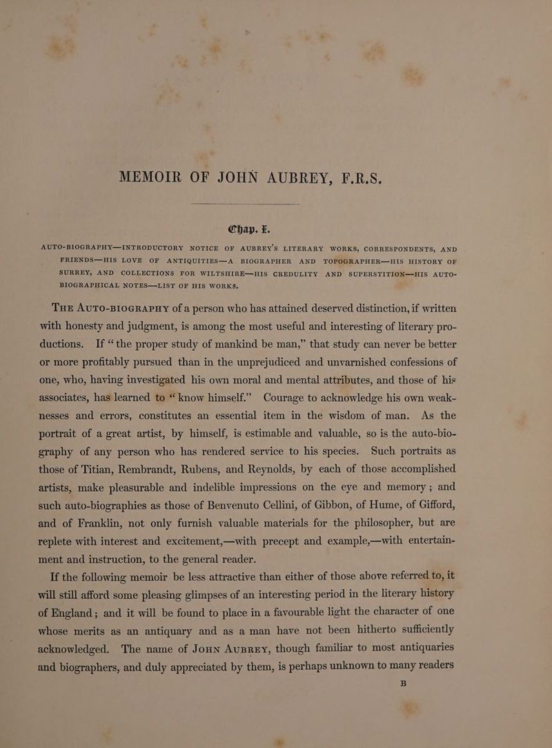 MEMOIR OF JOHN AUBREY, F.R.S. Chap. f. AUTO-BIOGRAPHY—INTRODUCTORY NOTICE OF AUBREY’S LITERARY WORKS, CORRESPONDENTS, AND FRIENDS—HIS LOVE OF ANTIQUITIES—A BIOGRAPHER AND TOPOGRAPHER—HIS HISTORY OF SURREY, AND COLLECTIONS FOR WILTSHIRE—HIS CREDULITY AND SUPERSTITION—HIS AUTO- BIOGRAPHICAL NOTES—LIST OF HIS WORKS. THE AUTO-BIOGRAPHY of a person who has attained deserved distinction, if written with honesty and judgment, is among the most useful and interesting of literary pro- ductions. If “the proper study of mankind be man,” that study can never be better or more profitably pursued than in the unprejudiced and unvarnished confessions of one, who, having investigated his own moral and mental attributes, and those of his associates, has learned to “ know himself.” Courage to acknowledge his own weak- nesses and errors, constitutes an essential item in the wisdom of man. As the portrait of a great artist, by himself, is estimable and valuable, so is the auto-bio- graphy of any person who has rendered service to his species. Such portraits as those of Titian, Rembrandt, Rubens, and Reynolds, by each of those accomplished artists, make pleasurable and indelible impressions on the eye and memory; and such auto-biographies as those of Benvenuto Cellini, of Gibbon, of Hume, of Gifford, and of Franklin, not only furnish valuable materials for the philosopher, but are replete with interest and excitement,—with precept and example,—with entertain- ment and instruction, to the general reader. If the following memoir be less attractive than either of those above referred to, it will still afford some pleasing glimpses of an interesting period in the literary history of England; and it will be found to place in a favourable light the character of one whose merits as an antiquary and as a man have not been hitherto sufficiently acknowledged. The name of Joun Ausrey, though familiar to most antiquaries and biographers, and duly appreciated by them, is perhaps unknown to many readers B