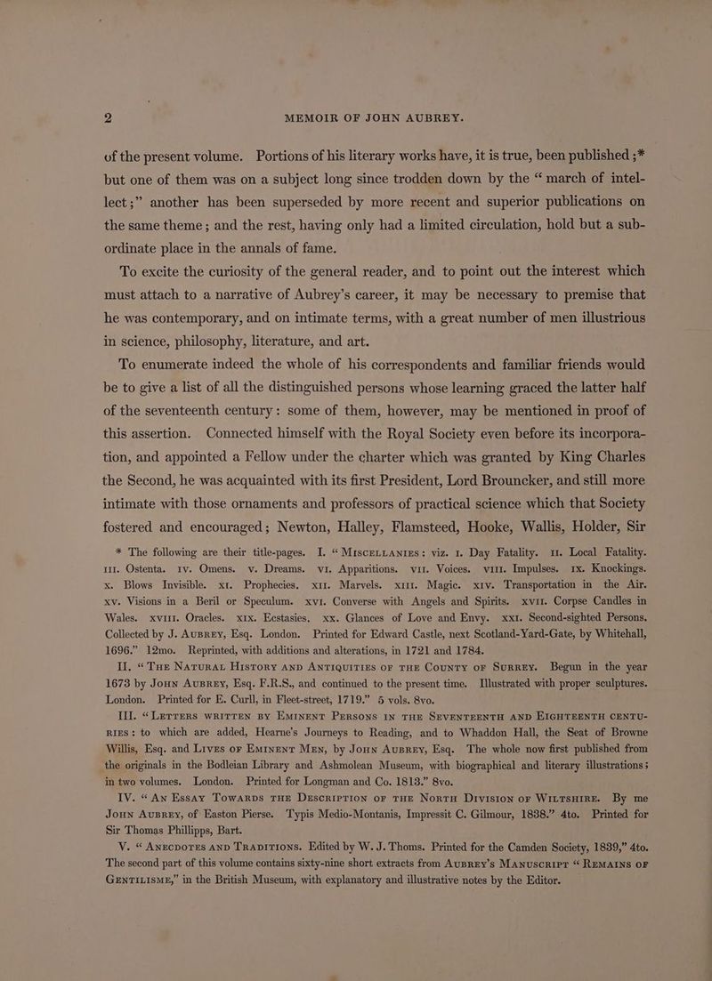 of the present volume. Portions of his literary works have, it is true, been published ;* but one of them was on a subject long since trodden down by the “ march of intel- lect ;” another has been superseded by more recent and superior publications on the same theme; and the rest, having only had a limited circulation, hold but a sub- ordinate place in the annals of fame. To excite the curiosity of the general reader, and to point out the interest which must attach to a narrative of Aubrey’s career, it may be necessary to premise that he was contemporary, and on intimate terms, with a great number of men illustrious in science, philosophy, literature, and art. To enumerate indeed the whole of his correspondents and familiar friends would be to give a list of all the distinguished persons whose learning graced the latter half of the seventeenth century: some of them, however, may be mentioned in proof of this assertion. Connected himself with the Royal Society even before its incorpora- tion, and appointed a Fellow under the charter which was granted by King Charles the Second, he was acquainted with its first President, Lord Brouncker, and still more intimate with those ornaments and professors of practical science which that Society fostered and encouraged; Newton, Halley, Flamsteed, Hooke, Wallis, Holder, Sir * The following are their title-pages. I. “ MiscerLantes: viz. 1. Day Fatality. 1. Local Fatality. 1. Ostenta. Iv. Omens. v. Dreams. vi. Apparitions. vit. Voices. vu1i1. Impulses. 1x. Knockings. x. Blows Invisible. xt. Prophecies. x11. Marvels. x111. Magic. xiv. Transportation in the Air. xv. Visions in a Beril or Speculum. xvi. Converse with Angels and Spirits. xvii. Corpse Candles in Wales. xviii. Oracles. xix. Eestasies. xx. Glances of Love and Envy. xxi. Second-sighted Persons, Collected by J. AUBREY, Esq. London. Printed for Edward Castle, next Scotland-Yard-Gate, by Whitehall, 1696.” 12mo. Reprinted, with additions and alterations, in 1721 and 1784. Il. “Tue Natura History anp ANTIQUITIES OF THE CouNTY oF SuRREY. Begun in the year 1673 by Joun Ausrey, Esq. F.R.S., and continued to the present time. Illustrated with proper sculptures. London. Printed for E. Curll, in Fleet-street, 1719.” 5 vols. 8vo. III. “Lerrers written By Eminent Persons IN THE SEVENTEENTH AND EIGHTEENTH CENTU- RIES: to which are added, Hearne’s Journeys to Reading, and to Whaddon Hall, the Seat of Browne Willis, Esq. and Lives or Eminent Men, by Joun Ausrey, Esq. The whole now first published from the originals in the Bodleian Library and Ashmolean Museum, with biographical and literary illustrations; in two volumes. London. Printed for Longman and Co. 1813.” 8vo. IV. “ Aw Essay Towarps THE Descriprion or THE NortH Division or WILTSHIRE. By me Joun AuBrey, of Easton Pierse. Typis Medio-Montanis, Impressit C. Gilmour, 1838.” 4to. Printed for Sir Thomas Phillipps, Bart. V. “ AnEcDoTESs AND TRADITIONS. Edited by W. J. Thoms. Printed for the Camden Society, 1839,” 4to. The second part of this volume contains sixty-nine short extracts from AusREy’s Manuscript “ REMAINS OF GENTILISME,” in the British Museum, with explanatory and illustrative notes by the Editor.