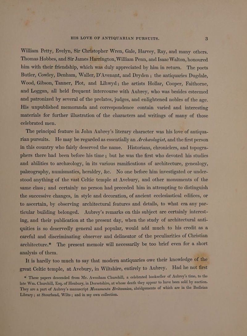 William Petty, Evelyn, Sir Christopher Wren, Gale, Harvey, Ray, and many others. Thomas Hobbes, and Sir James Harrington, William Penn, and Isaac Walton, honoured him with their friendship, which was duly appreciated by him in return. The poets Butler, Cowley, Denham, Waller, D’Avenant, and Dryden ; the antiquaries Dugdale, Wood, Gibson, Tanner, Plot, and Llhwyd; the artists Hollar, Cooper, Faithorne, and Loggan, all held frequent intercourse with Aubrey, who was besides esteemed and patronized by several of the prelates, judges, and enlightened nobles of the age. His unpublished memoranda and correspondence contain varied and interesting materials for further illustration of the characters and writings of many of those celebrated men. The principal feature in John Aubrey’s literary character was his love of antiqua- rian pursuits. He may be regarded as essentially an Archeologist, and the first person in this country who fairly deserved the name. Historians, chroniclers, and topogra- phers there had been before his time; but he was the first who devoted his studies and abilities to archeology, in its various ramifications of architecture, genealogy, paleography, numismatics, heraldry, &c. No one before him investigated or under- stood anything of the vast Celtic temple at Avebury, and other monuments of the same class; and certainly no person had preceded him in attempting to distinguish the successive changes, in style and decoration, of ancient ecclesiastical edifices, or to ascertain, by observing architectural features and details, to what era any par- ticular building belonged. Aubrey’s remarks on this subject are certainly interest- ing, and their publication at the present day, when the study of architectural anti- quities is so deservedly general and popular, would add much to his credit as a careful and discriminating observer and delineator of the peculiarities of Christian architecture.* The present memoir will necessarily be too brief even for a short analysis of them. = It is hardly too much to say that modern antiquaries owe their knowledge of the great Celtic temple, at Avebury, in Wiltshire, entirely to Aubrey. Had he not first * These papers descended from Mr. Awnsham Churchill, a celebrated bookseller of Aubrey’s time, to the late Wm. Churchill, Esq. of Henbury, in Dorsetshire, at whose death they appear to eos been at by auction. They are a part of Aubrey’s manuscript Monwmenta Britannica, abridgements of which are in the Bodleian Library ; at Stourhead, Wilts ; and in my own collection.