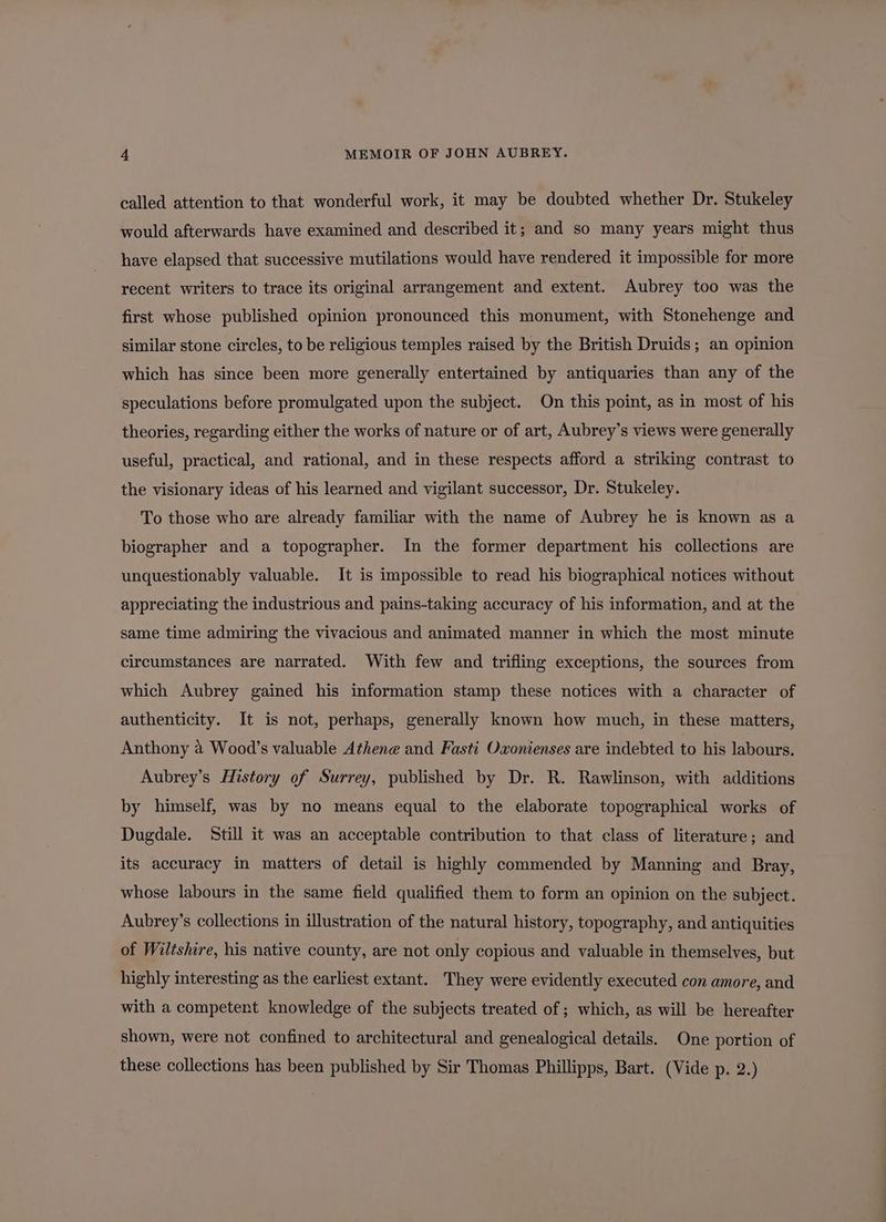 called attention to that wonderful work, it may be doubted whether Dr. Stukeley would afterwards have examined and described it; and so many years might thus have elapsed that successive mutilations would have rendered it impossible for more recent writers to trace its original arrangement and extent. Aubrey too was the first whose published opinion pronounced this monument, with Stonehenge and similar stone circles, to be religious temples raised by the British Druids; an opinion which has since been more generally entertained by antiquaries than any of the speculations before promulgated upon the subject. On this point, as in most of his theories, regarding either the works of nature or of art, Aubrey’s views were generally useful, practical, and rational, and in these respects afford a striking contrast to the visionary ideas of his learned and vigilant successor, Dr. Stukeley. To those who are already familiar with the name of Aubrey he is known as a biographer and a topographer. In the former department his collections are unquestionably valuable. It is impossible to read his biographical notices without appreciating the industrious and pains-taking accuracy of his information, and at the same time admiring the vivacious and animated manner in which the most minute circumstances are narrated. With few and trifling exceptions, the sources from which Aubrey gained his information stamp these notices with a character of authenticity. It is not, perhaps, generally known how much, in these matters, Anthony 2 Wood’s valuable Athene and Fasti Oxonienses are indebted to his labours. Aubrey’s History of Surrey, published by Dr. R. Rawlinson, with additions by himself, was by no means equal to the elaborate topographical works of Dugdale. Still it was an acceptable contribution to that class of literature; and its accuracy in matters of detail is highly commended by Manning and Bray, whose labours in the same field qualified them to form an opinion on the subject. Aubrey’s collections in illustration of the natural history, topography, and antiquities of Wiltshire, his native county, are not only copious and valuable in themselves, but highly interesting as the earliest extant. They were evidently executed con amore, and with a competent knowledge of the subjects treated of ; which, as will be hereafter shown, were not confined to architectural and genealogical details. One portion of these collections has been published by Sir Thomas Phillipps, Bart. (Vide p. 2.)