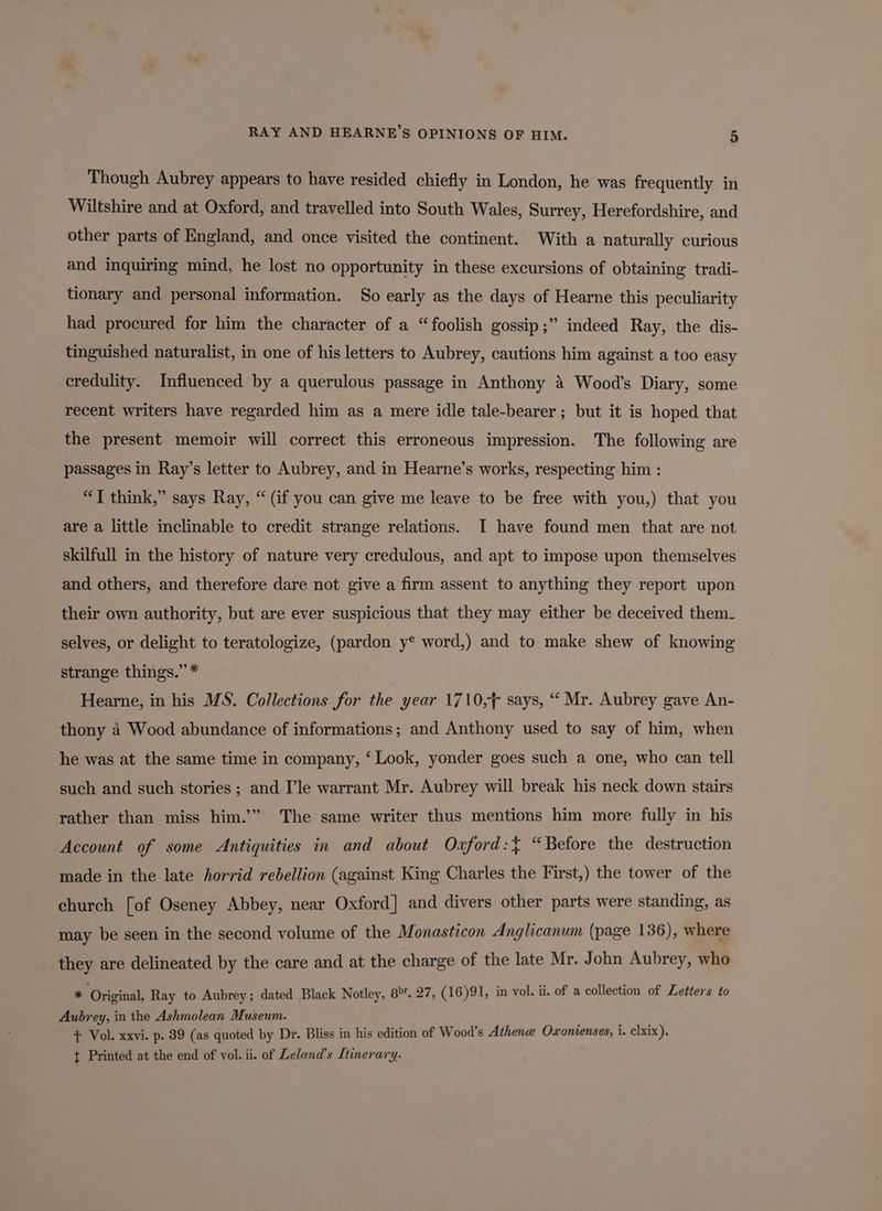 Though Aubrey appears to have resided chiefly in London, he was frequently in Wiltshire and at Oxford, and travelled into South Wales, Surrey, Herefordshire, and other parts of England, and once visited the continent. With a naturally curious and inquiring mind, he lost no opportunity in these excursions of obtaining tradi- tionary and personal information. So early as the days of Hearne this peculiarity had procured for him the character of a “foolish gossip ;” indeed Ray, the dis- tinguished naturalist, in one of his letters to Aubrey, cautions him against a too easy credulity. Influenced by a querulous passage in Anthony 4 Wood’s Diary, some recent writers have regarded him as a mere idle tale-bearer ; but it is hoped that the present memoir will correct this erroneous impression. The following are passages in Ray’s letter to Aubrey, and in Hearne’s works, respecting him : “T think,” says Ray, “ (if you can give me leave to be free with you,) that you are a little inclinable to credit strange relations. I have found men that are not skilfull in the history of nature very credulous, and apt to impose upon themselves and others, and therefore dare not give a firm assent to anything they report upon their own authority, but are ever suspicious that they may either be deceived them_ selves, or delight to teratologize, (pardon y® word,) and to make shew of knowing strange things.” * Hearne, in his MS. Collections for the year 1710,+ says, “‘ Mr. Aubrey gave An- thony 4 Wood abundance of informations; and Anthony used to say of him, when he was at the same time in company, ‘ Look, yonder goes such a one, who can tell such and such stories ; and I’le warrant Mr. Aubrey will break his neck down stairs rather than miss him.’” The same writer thus mentions him more fully in his Account of some Antiquities in and about Oxford:{ “Before the destruction made in the late horrid rebellion (against King Charles the First,) the tower of the church [of Oseney Abbey, near Oxford] and divers other parts were standing, as may be seen in the second volume of the Monasticon Anglicanum (page 136), where they are delineated by the care and at the charge of the late Mr. John Aubrey, who * ‘Original, Ray to Aubrey; dated Black Notley, 8°. 27, (16)91, in vol. ii. of a collection of Letters to Aubrey, in the Ashmolean Museum. . oi) + Vol. xxvi. p. 39 (as quoted by Dr. Bliss in his edition of Wood’s Athene Oxonienses, i. clxix). t Printed at the end of vol. ii. of Leland’s Itinerary.