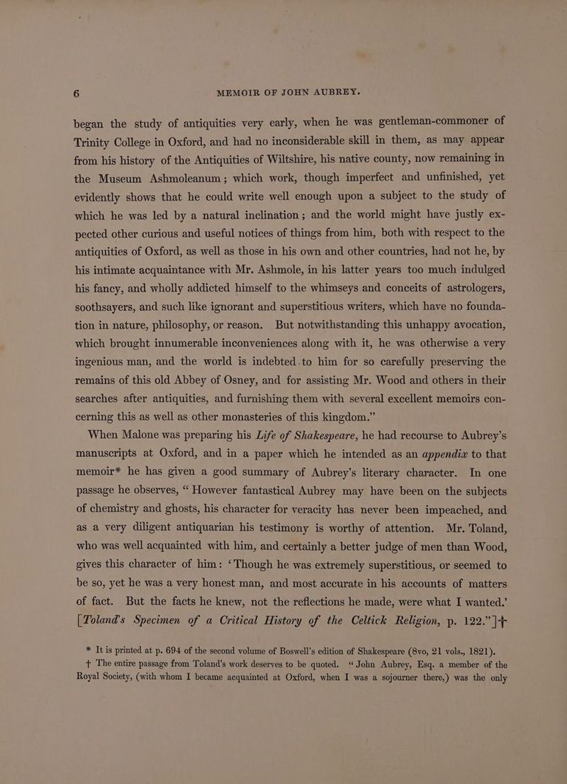 began the study of antiquities very early, when he was gentleman-commoner of Trinity College in Oxford, and had no inconsiderable skill in them, as may appear from his history of the Antiquities of Wiltshire, his native county, now remaining in the Museum Ashmoleanum; which work, though imperfect and unfinished, yet evidently shows that he could write well enough upon a subject to the study of which he was led by a natural inclination ; and the world might have justly ex- pected other curious and useful notices of things from him, both with respect to the antiquities of Oxford, as well as those in his own and other countries, had not he, by his intimate acquaintance with Mr. Ashmole, in his latter years too much indulged his fancy, and wholly addicted himself to the whimseys and conceits of astrologers, soothsayers, and such like ignorant and superstitious writers, which have no founda- tion in nature, philosophy, or reason. But notwithstanding this unhappy avocation, which brought innumerable inconveniences along with it, he was otherwise a very ingenious man, and the world is indebted.to him for so carefully preserving the remains of this old Abbey of Osney, and for assisting Mr. Wood and others in their searches after antiquities, and furnishing them with several excellent memoirs con- cerning this as well as other monasteries of this kingdom.” When Malone was preparing his Life of Shakespeare, he had recourse to Aubrey’s manuscripts at Oxford, and in a paper which he intended as an appendiz to that memoir* he has given a good summary of Aubrey’s literary character. In one passage he observes, “ However fantastical Aubrey may have been on the subjects of chemistry and ghosts, his character for veracity has never been impeached, and as a very diligent antiquarian his testimony is worthy of attention. Mr. Toland, who was well acquainted with him, and certainly a better judge of men than Wood, gives this character of him: ‘Though he was extremely superstitious, or seemed to be so, yet he was a very honest man, and most accurate in his accounts of matters of fact. But the facts he knew, not the reflections he made, were what I wanted.’ [Toland’s Specimen of a Critical History of the Celtick Religion, p. 122.” |-+ * It is printed at p. 694 of the second volume of Boswell’s edition of Shakespeare (8vo, 21 vols., 1821). t The entire passage from Toland’s work deserves to be quoted. “John Aubrey, Esq. a member of the Royal Society, (with whom I became acquainted at Oxford, when I was a sojourner there,) was the only