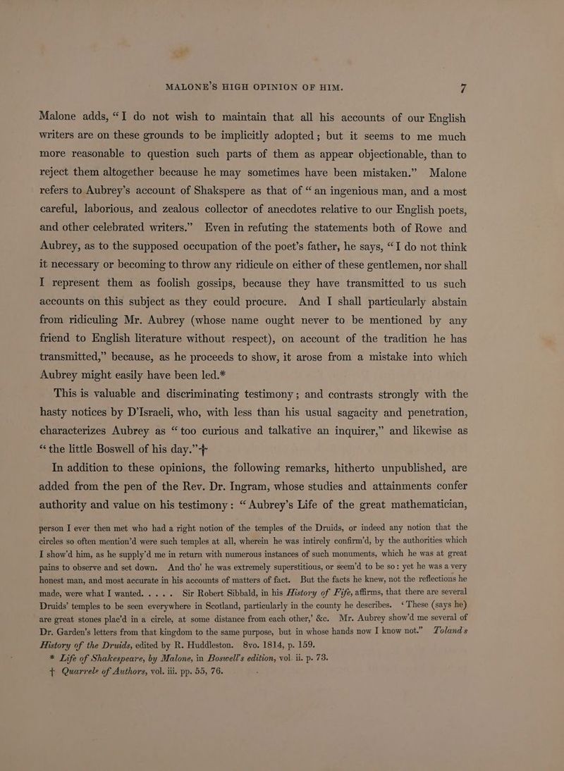 Malone adds, “I do not wish to maintain that all his accounts of our English writers are on these grounds to be implicitly adopted; but it seems to me much more reasonable to question such parts of them as appear objectionable, than to reject them altogether because he may sometimes have been mistaken.” Malone refers to Aubrey’s account of Shakspere as that of “an ingenious man, and a most careful, laborious, and zealous collector of anecdotes relative to our English poets, and other celebrated writers.” Even in refuting the statements both of Rowe and Aubrey, as to the supposed occupation of the poet’s father, he says, “I do not think it necessary or becoming to throw any ridicule on either of these gentlemen, nor shall I represent them as foolish gossips, because they have transmitted to us such accounts on this subject as they could procure. And I shall particularly abstain from ridiculing Mr. Aubrey (whose name ought never to be mentioned by any friend to English literature without respect), on account of the tradition he has transmitted,” because, as he proceeds to show, it arose from a mistake into which Aubrey might easily have been led.* This is valuable and discriminating testimony; and contrasts strongly with the hasty notices by D’Israeli, who, with less than his usual sagacity and penetration, characterizes Aubrey as “too curious and talkative an inquirer,” and likewise as “the little Boswell of his day.” + In addition to these opinions, the following remarks, hitherto unpublished, are added from the pen of the Rev. Dr. Ingram, whose studies and attainments confer authority and value on his testimony: “ Aubrey’s Life of the great mathematician, person I ever then met who had a right notion of the temples of the Druids, or indeed any notion that the circles so often mention’d were such temples at all, wherein he was intirely confirm’d, by the authorities which I show’d him, as he supply’d me in return with numerous instances of such monuments, which he was at great pains to observe and set down. And tho’ he was extremely superstitious, or seem’d to be so: yet he was a very honest man, and most accurate in his accounts of matters of fact. But the facts he knew, not the reflections he made, were what I wanted. .... Sir Robert Sibbald, in his History of Fife, affirms, that there are several Druids’ temples to be seen everywhere in Scotland, particularly in the county he describes. ‘These (says he) are great stones plac’d in a circle, at some distance from each other,’ &c. Mr. Aubrey show’d me several of Dr. Garden’s letters from that kingdom to the same purpose, but in whose hands now I know not.” Toland s History of the Druids, edited by R. Huddleston. 8vo. 1814, p. 159. * Life of Shakespeare, by Malone, in Boswell’s edition, vol. ii. p. 73. ¢ Quarrel: of Authors, vol. iii. pp. 55, 76.