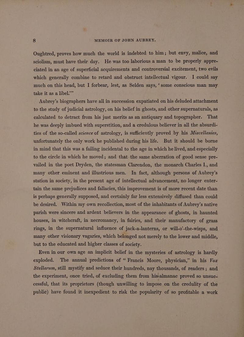 Oughtred, proves how much the world is indebted to him; but envy, malice, and sciolism, must have their day. He was too laborious a man to be properly appre- ciated in an age of superficial acquirements and controversial excitement, two evils which generally combine to retard and obstruct intellectual vigour. I could say much on this head, but I forbear, lest, as Selden says, ‘some conscious man may take it as a libel.’” Aubrey’s biographers have all in succession expatiated on his deluded attachment to the study of judicial astrology, on his belief in ghosts, and other supernaturals, as calculated to detract from his just merits as an antiquary and topographer. That he was deeply imbued with superstition, and a credulous believer in all the absurdi- ties of the so-called science of astrology, is sufficiently proved by his Miscellanies, unfortunately the only work he published during his life. But it should be borne in mind that this was a failing incidental to the age in which he lived, and especially to the circle in which he moved; and that-the same aberration of good sense pre- vailed in the poet Dryden, the statesman Clarendon, the monarch Charles I., and many other eminent and illustrious men. In fact, although persons of Aubrey’s station in society, in the present age of intellectual advancement, no longer enter- tain the same prejudices and fallacies, this improvement is of more recent date than is perhaps generally supposed, and certainly far less extensively diffused than could be desired. Within my own recollection, most of the inhabitants of Aubrey’s native parish were sincere and ardent believers in the appearance of ghosts, in haunted houses, in witchcraft, in necromancy, in fairies, and their manufactory of grass rings, in the supernatural influence of jack-a-lanterns, or will-o’-the-wisps, and many other visionary vagaries, which belonged not merely to the lower and middle, but to the educated and higher classes of society. Even in our own age an implicit belief in the mysteries of astrology is hardly exploded. The annual predictions of “ Francis Moore, physician,” in his Vox Stellarum, still mystify and seduce their hundreds, nay thousands, of readers ; and the experiment, once tried, of excluding them from hisialmanac proved so unsuc- cessful, that its proprietors (though unwilling to impose on the credulity of the public) have found it inexpedient to risk the popularity of so profitable a work