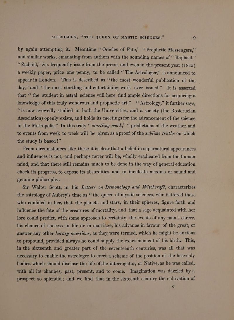 by again attempting it. Meantime “Oracles of Fate,” “Prophetic Messengers,” and similar works, emanating from authors with the sounding names of “ Raphael,” “Zadkiel,” &amp;c. frequently issue from the press ; and even in the present year (1845) a weekly paper, price one penny, to be called “ The Astrologer,” is announced to appear in London. This is described as “the most wonderful publication of the day,” and “the most startling and entertaining work ever issued.” It is asserted | that “the student in astral science will here find ample directions for acquiring a knowledge of this truly wondrous and prophetic art.” “ Astrology,” it further says, “is now avowedly studied in both the Universities, and a society (the Rosicrucian Association) openly exists, and holds its meetings for the advancement of the science in the Metropolis.” In this truly “ startling work,” “ predictions of the weather and to events from week to week will be given as a proof of the sublime truths on which the study is based!” From circumstances like these it is clear that a belief in supernatural appearances and influences is not, and perhaps never will be, wholly eradicated from the human mind, and that there still remains much to be done in the way of general education check its progress, to expose its absurdities, and to inculcate maxims of sound and genuine philosophy. Sir Walter Scott, in his Letters on Demonology and Witchcraft, characterizes the astrology of Aubrey’s time as “the queen of mystic sciences, who flattered those who confided in her, that the planets and stars, in their spheres, figure forth and influence the fate of the creatures of mortality, and that a sage acquainted with her lore could predict, with some approach to certainty, the events of any man’s career, his chance of success in life or in marriage, his advance in favour of the great, or answer any other horary questions, as they were termed, which he might be anxious to propound, provided always he could supply the exact moment of his birth. This, in the sixteenth and greater part of the seventeenth centuries, was all that was necessary to enable the astrologer to erect a scheme of the position of the heavenly bodies, which should disclose the life of the interrogator, or Native, as he was called, with all its changes, past, present, and to come. Imagination was dazzled by a prospect so splendid; and we find that in the sixteenth century the cultivation of c