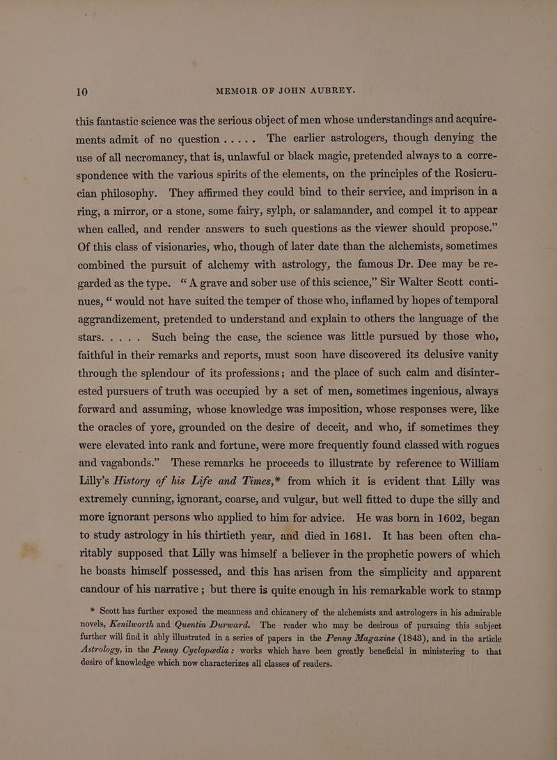 this fantastic science was the serious object of men whose understandings and acquire- ments admit of no question..... The earlier astrologers, though denying the use of all necromancy, that is, unlawful or black magic, pretended always to a corre- spondence with the various spirits of the elements, on the principles of the Rosicru- cian philosophy. They affirmed they could bind to their service, and imprison in a ring, a mirror, or a stone, some fairy, sylph, or salamander, and compel it to appear when called, and render answers to such questions as the viewer should propose.” Of this class of visionaries, who, though of later date than the alchemists, sometimes combined the pursuit of alchemy with astrology, the famous Dr. Dee may be re- garded as the type. “A grave and sober use of this science,” Sir Walter Scott conti- nues, “ would not have suited the temper of those who, inflamed by hopes of temporal agerandizement, pretended to understand and explain to others the language of the RtarsGe-ir e Such being the case, the science was little pursued by those who, faithful in their remarks and reports, must soon have discovered its delusive vanity through the splendour of its professions; and the place of such calm and disinter- ested pursuers of truth was occupied by a set of men, sometimes ingenious, always forward and assuming, whose knowledge was imposition, whose responses were, like the oracles of yore, grounded on the desire of deceit, and who, if sometimes they were elevated into rank and fortune, were more frequently found classed with rogues and vagabonds.” These remarks he proceeds to illustrate by reference to William Lilly’s History of his Life and Times,* from which it is evident that Lilly was extremely cunning, ignorant, coarse, and vulgar, but well fitted to dupe the silly and more ignorant persons who applied to him for advice. He was born in 1602, began to study astrology in his thirtieth year, and died in 1681. It has been often cha- ritably supposed that Lilly was himself a believer in the prophetic powers of which he boasts himself possessed, and this has arisen from the simplicity and apparent candour of his narrative ; but there is quite enough in his remarkable work to stamp * Scott has further exposed the meanness and chicanery of the alchemists and astrologers in his admirable novels, Kenilworth and Quentin Durward. The reader who may be desirous of pursuing this subject further will find it ably illustrated in a series of papers in the Penny Magazine (1848), and in the article Astrology, in the Penny Cyclopedia: works which have been greatly beneficial in ministering to that desire of knowledge which now characterizes all classes of readers.