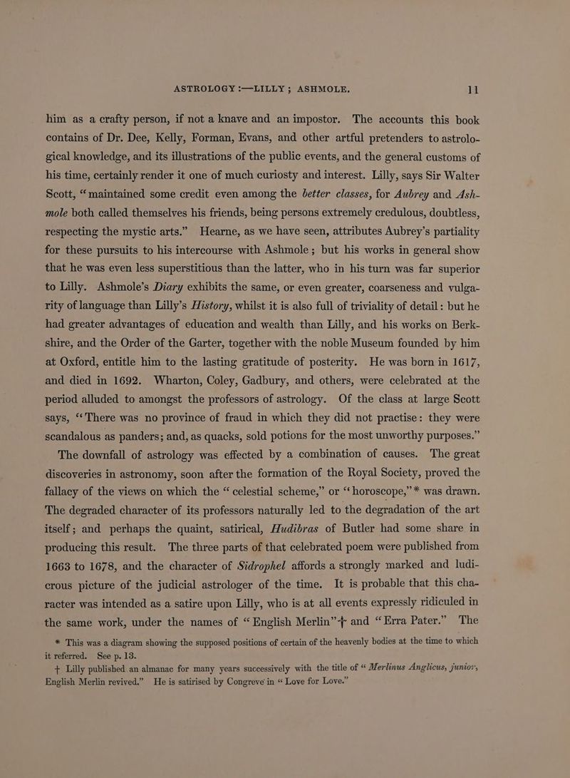 him as a crafty person, if not a knave and an impostor. The accounts this book contains of Dr. Dee, Kelly, Forman, Evans, and other artful pretenders to astrolo- gical knowledge, and its illustrations of the public events, and the general customs of his time, certainly render it one of much curiosty and interest. Lilly, says Sir Walter Scott, “maintained some credit even among the better classes, for Aubrey and Ash- mole both called themselves his friends, being persons extremely credulous, doubtless, respecting the mystic arts.” Hearne, as we have seen, attributes Aubrey’s partiality for these pursuits to his intercourse with Ashmole; but his works in general show that he was even less superstitious than the latter, who in his turn was far superior to Lilly. Ashmole’s Diary exhibits the same, or even greater, coarseness and. vulga- rity of language than Lilly’s History, whilst it is also full of triviality of detail: but he had greater advantages of education and wealth than Lilly, and his works on Berk- shire, and the Order of the Garter, together with the noble Museum founded by him at Oxford, entitle him to the lasting gratitude of posterity. He was born in 1617, and died in 1692. Wharton, Coley, Gadbury, and others, were celebrated at the period alluded to amongst the professors of astrology. Of the class at large Scott says, ‘‘ There was no province of fraud in which they did not practise: they were scandalous as panders; and, as quacks, sold potions for the most unworthy purposes.” The downfall of astrology was effected by a combination of causes. The great discoveries in astronomy, soon after the formation of the Royal Society, proved the fallacy of the views on which the “ celestial scheme,” or “‘ horoscope,” * was drawn. The degraded character of its professors naturally led to the degradation of the art itself; and perhaps the quaint, satirical, Hudibras of Butler had some share in producing this result. The three parts of that celebrated poem were published from 1663 to 1678, and the character of Sidrophel affords a strongly marked and ludi- crous picture of the judicial astrologer of the time. It is probable that this cha- racter was intended as a satire upon Lilly, who is at all events expressly ridiculed in the same work, under the names of “ English Merlin”-+ and “Erra Pater.” The * This was a diagram showing the supposed positions of certain of the heavenly bodies at the time to which it referred. See p. 13. + Lilly published an almanac for many years successively with the title of « Merlinus Anglicus, junior’, English Merlin revived.” He is satirised by Congreve in “ Love for Love.”