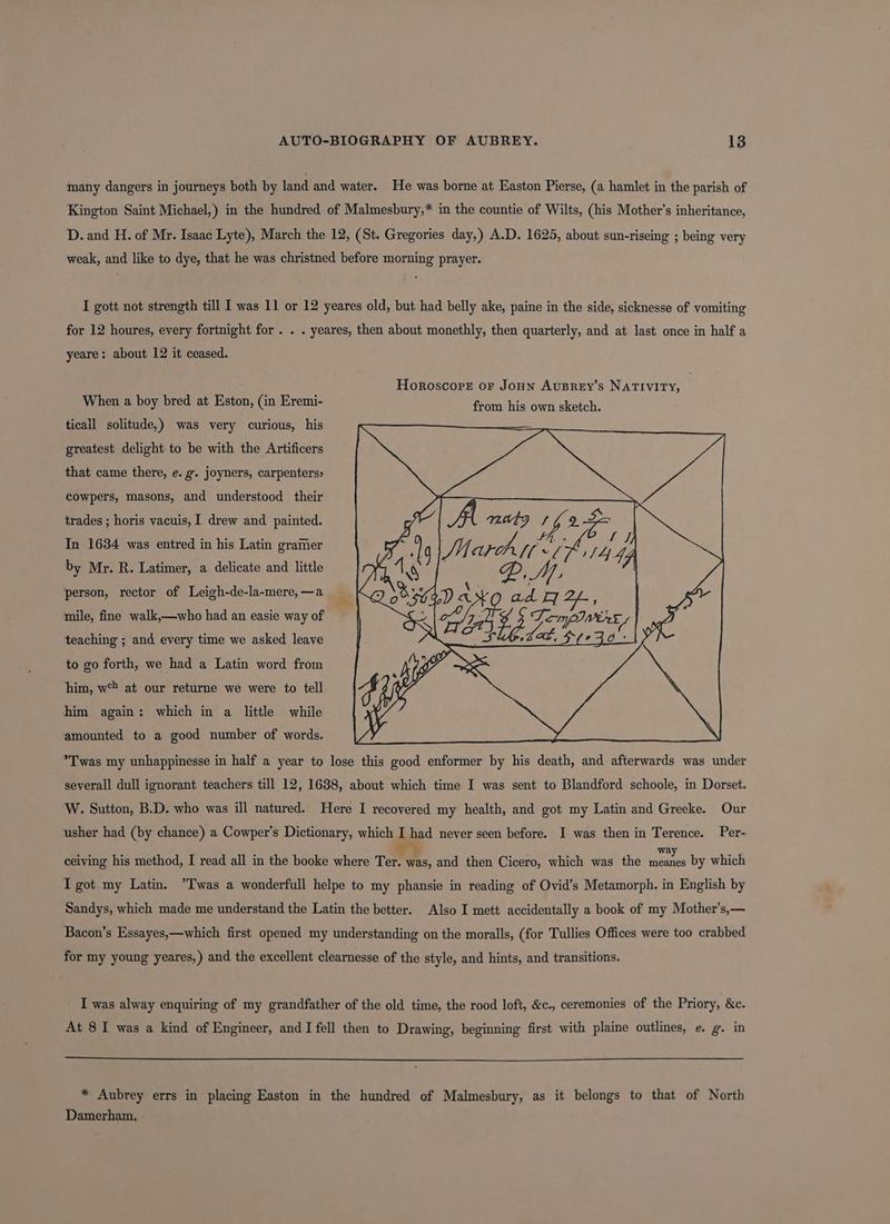 many dangers in journeys both by land and water. He was borne at Easton Pierse, (a hamlet in the parish of Kington Saint Michael,) in the hundred of Malmesbury,* in the countie of Wilts, (his Mother’s inheritance, D. and H. of Mr. Isaac Lyte), March the 12, (St. Gregories day,) A.D. 1625, about sun-riseing ; being very weak, and like to dye, that he was christned before morning prayer. I gott not strength till I was 11 or 12 yeares old, but had belly ake, paine in the side, sicknesse of vomiting for 12 houres, every fortnight for . . . yeares, then about monethly, then quarterly, and at last once in half a yeare: about 12 it ceased. Horoscope oF JoHN AuBREY’s NATIVITY, When a boy bred at Eston, (in Eremi- ticall solitude,) was very curious, his greatest delight to be with the Artificers that came there, e. g. joyners, carpenters» cowpers, masons, and understood their trades ; horis vacuis, I drew and painted. In 1634 was entred in his Latin gramer by Mr. R. Latimer, a delicate and little person, rector of Leigh-de-la-mere,—a mile, fine walk,—who had an easie way of 4 | o/y Temp near teaching ; and every time we asked leave da © to go forth, we had a Latin word from him, w° at our returne we were to tell him again: which in a little while amounted to a good number of words. *Twas my unhappinesse in half a year to lose this good enformer by his death, and afterwards was under severall dull ignorant teachers till 12, 1638, about which time I was sent to Blandford schoole, in Dorset. W. Sutton, B.D. who was ill natured. Here I recovered my health, and got my Latin and Greeke. Our usher had (by chance) a Cowper’s Dictionary, which I had never seen before. I was then in Terence. Per- ceiving his method, I read all in the booke where Ter. was, and then Cicero, which was the sib by which I got my Latin. “Twas a wonderfull helpe to my phansie in reading of Ovid’s Metamorph. in English by Sandys, which made me understand the Latin the better. Also I mett accidentally a book of my Mother’s,— Bacon’s Essayes,—which first opened my understanding on the moralls, (for Tullies Offices were too crabbed for my young yeares,) and the excellent clearnesse of the style, and hints, and transitions. I was alway enquiring of my grandfather of the old time, the rood loft, &c., ceremonies of the Priory, &c. At 8 I was a kind of Engineer, and I fell then to Drawing, beginning first with plaine outlines, e. g. in * Aubrey errs in placing Easton in the hundred of Malmesbury, as it belongs to that of North Damerham.