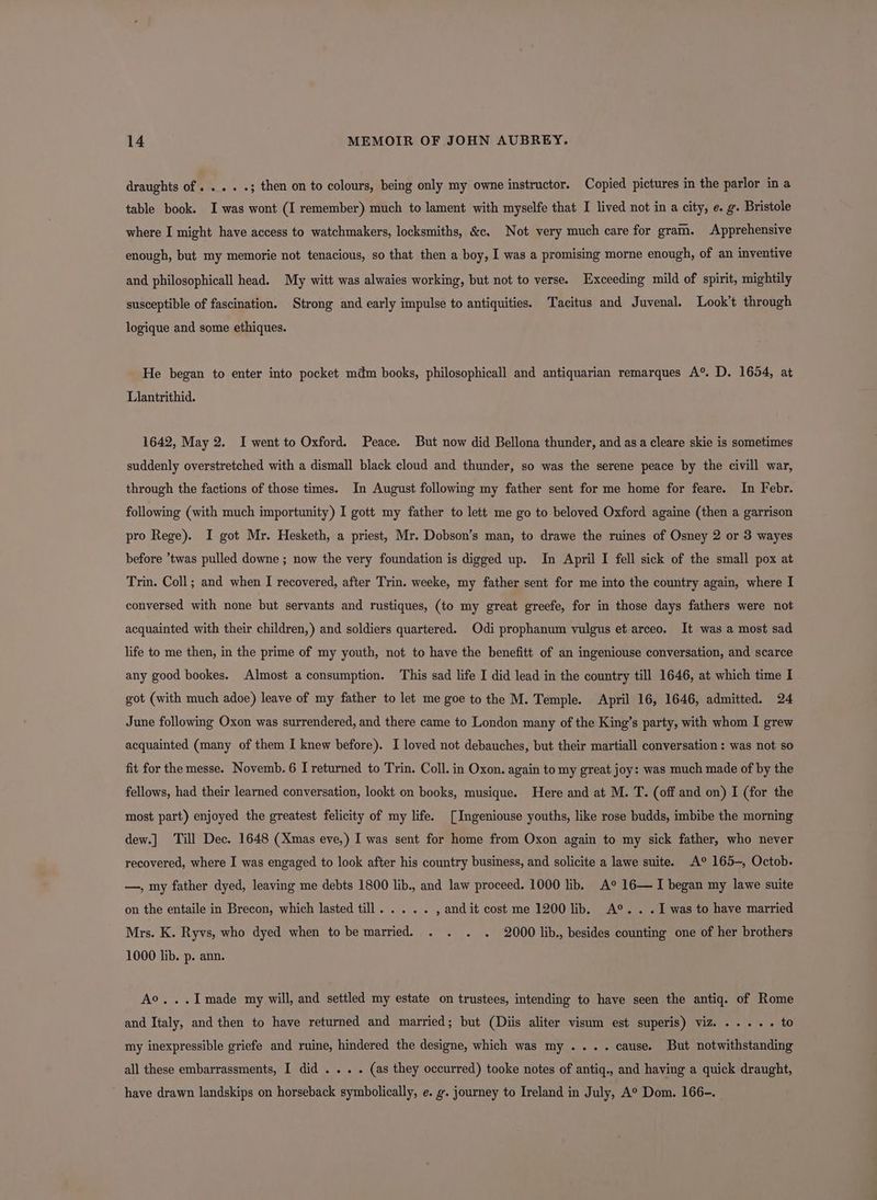 draughts of . . « «3 then on to colours, being only my owne instructor. Copied pictures in the parlor in a table book. I was wont (I remember) much to lament with myselfe that I lived not in a city, e. g. Bristole where I might have access to watchmakers, locksmiths, &amp;c. Not very much care for gram. Apprehensive enough, but my memorie not tenacious, so that then a boy, I was a promising morne enough, of an inventive and philosophicall head. My witt was alwaies working, but not to verse. Exceeding mild of spirit, mightily susceptible of fascination. Strong and early impulse to antiquities. Tacitus and Juvenal. Look’t through logique and some ethiques. He began to enter into pocket mdm books, philosophicall and antiquarian remarques A® D. 1654, at Llantrithid. 1642, May 2. I went to Oxford. Peace. But now did Bellona thunder, and asa cleare skie is sometimes suddenly overstretched with a dismall black cloud and thunder, so was the serene peace by the civill war, through the factions of those times. In August following my father sent for me home for feare. In Febr. following (with much importunity) I gott my father to lett me go to beloved Oxford againe (then a garrison pro Rege). I got Mr. Hesketh, a priest, Mr. Dobson’s man, to drawe the ruines of Osney 2 or 3 wayes before ’twas pulled downe ; now the very foundation is digged up. In April I fell sick of the small pox at Trin. Coll; and when I recovered, after Trin. weeke, my father sent for me into the country again, where I conversed with none but servants and rustiques, (to my great greefe, for in those days fathers were not acquainted with their children,) and soldiers quartered. Odi prophanum vulgus et arceo. It was a most sad life to me then, in the prime of my youth, not to have the benefitt of an ingeniouse conversation, and scarce any good bookes. Almost a consumption. This sad life I did lead in the country till 1646, at which time I got (with much adoe) leave of my father to let me goe to the M. Temple. April 16, 1646, admitted. 24 June following Oxon was surrendered, and there came to London many of the King’s party, with whom I grew acquainted (many of them I knew before). I loved not debauches, but their martiall conversation : was not so fit for the messe. Novemb. 6 I returned to Trin. Coll. in Oxon. again to my great joy: was much made of by the fellows, had their learned conversation, lookt on books, musique. Here and at M. T. (off and on) I (for the most part) enjoyed the greatest felicity of my life. [Ingeniouse youths, like rose budds, imbibe the morning dew.] Till Dec. 1648 (Xmas eve,) I was sent for home from Oxon again to my sick father, who never recovered, where I was engaged to look after his country business, and solicite a lawe suite. A° 165-, Octob. —, my father dyed, leaving me debts 1800 lib., and law proceed. 1000 lib. A° 16— I began my lawe suite on the entaile in Brecon, which lasted till. .... , and it cost me 1200 lib. A®.. .I was to have married Mrs. K. Ryvs, who dyed when to be married. . . . . 2000 lib., besides counting one of her brothers 1000 lib. p. ann. Ao...Imade my will, and settled my estate on trustees, intending to have seen the antiq. of Rome and Italy, and then to have returned and married; but (Diis aliter visum est superis) viz. ..... to my inexpressible griefe and ruine, hindered the designe, which was my .... cause. But notwithstanding all these embarrassments, I did . . . . (as they occurred) tooke notes of antiq., and having a quick draught, have drawn landskips on horseback symbolically, e. g. journey to Ireland in July, A° Dom. 166-.