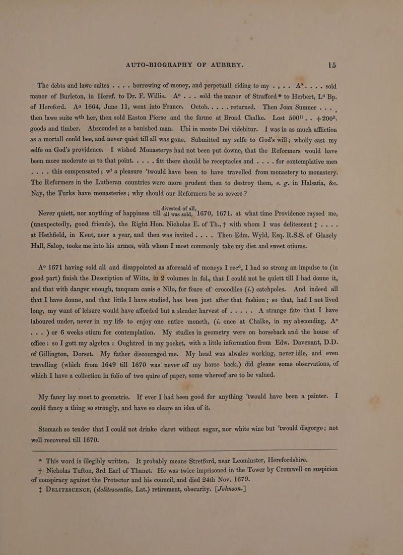 The debts and lawe suites . . . . borrowing of money, and perpetuall riding tomy .,.. A°®.... sold manor of Burleton, in Heref. to Dr. F. Willis. A° . . . sold the manor of Strafford * to Herbert, L4 Bp. of Hereford. Ao 1664, June 11, went into France. Octob..... returned. Then Joan Sumner. . then lawe suite wth her, then sold Easton Pierse and the farme at Broad Chalke. Lost 5004. . +2001. goods and timber. Absconded as a banished man. Ubi in monte Dei videbitur. I was in as much affliction as a mortall could bee, and never quiet till all was gone. Submitted my selfe to God’s will; wholly cast my selfe on God’s providence. I wished Monasterys had not been put downe, that the Reformers would have been more moderate as to that point. . . . . fitt there should be receptacles and . . . . for contemplative men . . - . this compensated ; w‘ a pleasure *twould have been to have travelled from monastery to monastery. The Reformers in the Lutheran countries were more prudent then to destroy them, e. g. in Halsatia, &amp;c. Nay, the Turks have monasteries ; why should our Reformers be so severe ? é £ , .,, divested of all,  p Never quiett, nor anything of happiness till all was sold, 1670, 1671. at what time Providence raysed me, (unexpectedly, good friends), the Right Hon. Nicholas E. of Th.,+ with whom I was delitescent + .... at Hethfield, in Kent, neer a year, and then was invited... . Then Edm. Wyld, Esq. R.S.S. of Glazely Hall, Salop, tooke me into his armes, with whom I most commonly take my diet and sweet otiums. A° 1671 having sold all and disappointed as aforesaid of moneys I rec’, I had so strong an impulse to (in good part) finish the Description of Wilts, in 2 volumes in fol., that I could not be quiett till I had donne it, and that with danger enough, tanquam canis e Nilo, for feare of crocodiles (¢.) catchpoles. And indeed all that I have donne, and that little I have studied, has been just after that fashion; so that, had I not lived long, my want of leisure would have afforded but a slender harvest of .... . A strange fate that I have laboured under, never in my life to enjoy one entire moneth, (. once at Chalke, in my absconding, A° . . . ) or 6 weeks otium for contemplation. My studies in geometry were on horseback and the house of office: so I gott my algebra: Oughtred in my pocket, with a little information from Edw. Davenant, D.D. of Gillington, Dorset. My father discouraged me. My head was alwaies working, never idle, and even travelling (which from 1649 till 1670 was never off my horse back,) did gleane some observations, of which I have a collection in folio of two quire of paper, some whereof are to be valued. f My fancy lay most to geometrie. If ever I had been good for anything ’twould have been a painter. I could fancy a thing so strongly, and have so cleare an idea of it. Stomach so tender that I could not drinke claret without sugar, nor white wine but ‘twould disgorge; not well recovered till 1670. * This word is illegibly written. It probably means Stretford, near Leominster, Herefordshire. + Nicholas Tufton, 3rd Earl of Thanet. He was twice imprisoned in the Tower by Cromwell on suspicion of conspiracy against the Protector and his council, and died 24th Nov. 1679. t Dexirescence, (delitescentia, Lat.) retirement, obscurity. [Johnson. ]