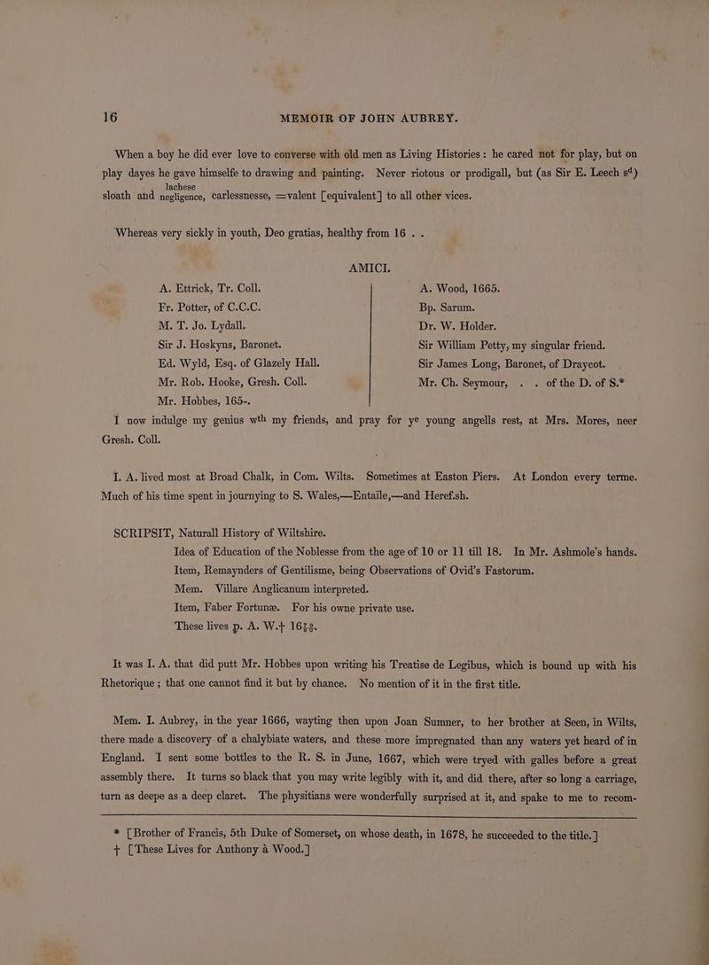 When a boy he did ever love to converse with old men as Living Histories: he cared not for play, but on play dayes he gave himselfe to drawing and painting. Never riotous or prodigall, but (as Sir E. Leech s¢) lachese sloath and negligence, carlessnesse, =valent [equivalent] to all other vices. Whereas very sickly in youth, Deo gratias, healthy from 16 . . AMICI. A. Ettrick, Tr. Coll. A. Wood, 1665. Fr. Potter, of C.C.C. Bp. Sarum. M. T. Jo. Lydall. Dr. W. Holder. Sir J. Hoskyns, Baronet. Sir William Petty, my singular friend. Ed. Wyld, Esq. of Glazely Hall. Sir James Long, Baronet, of Draycot. Mr. Rob. Hooke, Gresh. Coll. Mr. Ch. Seymour, . . of the D. of S.* Mr. Hobbes, 165-. I now indulge my genius wth my friends, and pray for ye young angells rest, at Mrs. Mores, neer Gresh. Coll. I. A. lived most at Broad Chalk, in Com. Wilts. Sometimes at Easton Piers. At London every terme. Much of his time spent in journying to §. Wales,—Entaile,—and Heref.sh. SCRIPSIT, Naturall History of Wiltshire. Idea of Education of the Noblesse from the age of 10 or 11 till 18. In Mr. Ashmole’s hands. Item, Remaynders of Gentilisme, being Observations of Ovid’s Fastorum. Mem. Villare Anglicanum interpreted. Item, Faber Fortune. For his owne private use. These lives p. A. W.} 16238. It was I. A. that did putt Mr. Hobbes upon writing his Treatise de Legibus, which is bound up with his Rhetorique ; that one cannot find it but by chance. No mention of it in the first title. Mem. I. Aubrey, in the year 1666, wayting then upon Joan Sumner, to her brother at Seen, in Wilts, there made a discovery of a chalybiate waters, and these more impregnated than any waters yet heard of in England. I sent some bottles to the R. S. in June, 1667, which were tryed with galles before a great assembly there. It turns so black that you may write legibly with it, and did there, after so long a carriage, turn as deepe as a deep claret. The physitians were wonderfully surprised at it, and spake to me to recom- * [Brother of Francis, 5th Duke of Somerset, on whose death, in 1678, he succeeded to the title. ] + [These Lives for Anthony a Wood. ]