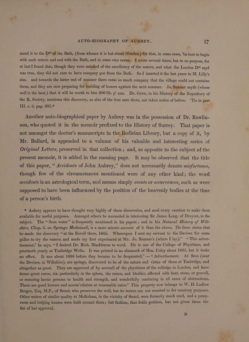 mend it to the D* of the Bath, (from whence it is but about 10miles,) for that, in some cases, *tis best to begin with such waters and end with the Bath, and in some vice versa. I wrote several times, but to no purpose, for at last I found that, though they were satisfied of the excellency of the waters, and what the London D's sayd was true, they did not care to have company goe from the Bath. So I inserted it the last yeare in M. Lilly’s alm. and towards the latter end of summer there came’so much company that the village could not containe them, and they are now preparing for building of houses against the next summer. Jo. Sumner sayth (whose well is the best,) that it will be worth to him 200 lib. p' ann. Dr. Grew, in his History of the Repository of the R. Society, mentions this discovery, as also of the iron oare there, not taken notice of before. ’Tis in part ILI. c. ii. pag. 331.* Another auto-biographical paper by Aubrey was in the possession of Dr. Rawlin- son, who quoted it in the memoir prefixed to the History of Surrey. That paper is not amongst the doctor’s manuscripts in the Bodleian Library, but a copy of it, by Mr. Ballard, is appended to a volume of his valuable and interesting series of Original Letters, preserved in that collection ; and, as apposite to the subject of the present memoir, it is added in the ensuing page. It may be observed that the title of this paper, “ Accidents of John Aubrey,” does not necessarily denote misfortunes, though few of the circumstances mentioned were of any other kind; the word accidents is an astrological term, and means simply events or occurrences, such as were supposed to have been influenced by the position of the heavenly bodies at the time of a person’s birth. * Aubrey appears to have thought very highly of these discoveries, and used every exertion to make them available for useful purposes. Amongst others he succeeded in interesting Sir James Long, of Draycot, in the subject. The “ Seen water” is frequently mentioned in his papers; and in his Natural History of Wilt- shire, Chap. ii. on Springs Medicinall, is a more minute account of it than the above. He there states that he made the discovery “at the Revell there, 1665. Whereupon I sent my servant to the Davises for some galles to try the waters, and made my first experiment at Mr. Jo. Sumner’s (where I lay).” “ This adver- tisement,” he says, ‘‘I desired Dr. Rich. Blackburne to word. He is one of the College of Physitians, and practiseth yearly at Tunbridge Wells. It was printed in an almanack of Hen. Coley about 1681, but it tooke no effect. It was about 1688 before they became to be frequented.” — “Advertisement. At Seen (near the Devises, in Wiltshire), are springs, discovered to be of the nature and virtue of those at Tanbridge, and altogether as good. They are approved of by severall of the physitians of the colledge in London, and have donne great cures, viz. particularly in the spleen, the reines, and bladder, affected with heat, stone, or gravell, or restoring hectic persons to health and strength, and wonderfully conducing in all cases of obstructions. There are good howses and accom’odation at reasonable rates.” This property now belongs to W. H. Ludlow Bruges, Esq. M.P., of Seend, who preserves the well, but its waters are not resorted to for sanatory purposes. Other waters of similar quality at Melksham, in the vicinity of Seend, were formerly much used, and a pump- room and lodging houses were built around them; but fashion, that fickle goddess, has not given them the fiat of her approval. D