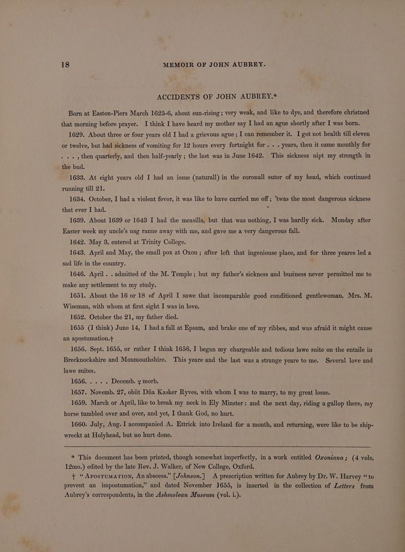ACCIDENTS OF JOHN AUBREY.* Born at Easton-Piers March 1625-6, about sun-rising ; very weak, and like to dye, and therefore christned that morning before prayer. I think I have heard my mother say I had an ague shortly after I was born. 1629. About three or four years old I had a grievous ague ; I can remember it. I got not health till eleven or twelve, but had sickness of vomiting for 12 hours every fortnight for . . . years, then it came monthly for . , then quarterly, and then half-yearly ; the last was in June 1642. This sickness nipt my strength in the bud. 1633. At eight years old I had an issue (naturall) in the coronall sutor of my head, which continued running till 21. 1634. October, I had a violent fevor, it was like to have carried me off ; twas the most dangerous sickness that ever I had. : 1639. About 1639 or 1643 I had the measills, but that was nothing, I was hardly sick. Monday after Easter week my uncle’s nag ranne away with me, and gave me a very dangerous fall. 1642. May 3, entered at Trinity College. 1643. April and May, the small pox at Oxon ; after left that ingeniouse place, and for three yeares led a sad life in the country. 1646. April. . admitted of the M. Temple; but my father’s sickness and business never permitted me to make any settlement to my study. 1651. About the 16 or 18 of April I sawe that incomparable good conditioned gentlewoman, Mrs. M. Wiseman, with whom at first sight I was in love. 1652. October the 21, my father died. 1655 (1 think) June 14, I hada fall at Epsam, and brake one of my ribbes, and was afraid it might cause an apostumation.f 1656. Sept. 1655, or rather I think 1656, I began my chargeable and tedious lawe suite on the entaile in Brecknockshire and Monmouthshire. This yeare and the last was a strange yeare to me. Several love and lawe suites. 1656... .%. Decemb. y morb. 1657. Novemb. 27, obiit Dna Kasker Ryves, with whom I was to marry, to my great losse. 1659. March or April, like to break my neck in Ely Minster: and the next day, riding a gallop there, my horse tumbled over and over, and yet, I thank God, no hurt. 1660. July, Aug. I accompanied A. Ettrick into Ireland for a month, and returning, were like to be ship- wreckt at Holyhead, but no hurt done. * This document has been printed, though somewhat imperfectly, in a work entitled Oxoniana ; (4 vols, 12mo.) edited by the late Rev. J. Walker, of New College, Oxford. + “Apostumarion, An abscess.” [Johnson.] A prescription written for Aubrey by Dr. W. Harvey “to prevent an impostumation,” and dated November 1655, is inserted in the collection of Letters from Aubrey’s correspondents, in the Ashmolean Museum (vol. i.). |
