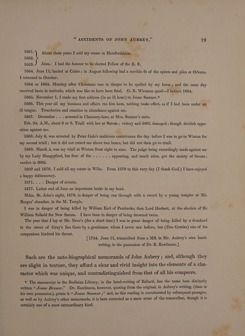 1662. a: About these years I sold my estate in Herefordshire. : 1663. Janu. I had the honour to be elected Fellow of the R. S. 1664. June 11, landed at Calais ; in August following had a terrible fit of the spleen and piles at Orleans. I returned in October. j 1664 or 1665. Munday after Christmas was in danger to be spoiled by my horse; and the same day received lesio in testiculo, which was like to have been fatal. O. R. Wiesman quod—lI believe 1664. 1665. November 1, I made my first address (in an ill hour) to Joane Sumner. * 1666. This year all my business and affairs ran kim kam, nothing tooke effect, as if I had been under an ill tongue. Treacheries and enmities in abundance against me. 1667. December. . . arrested in Chancery-lane, at Mrs. Sumner’s suite. Feb. 24, A.M., about 8 or 9. Triall with her at Sarum ; victory and 600/. damaged ; though devilish oppo- sition against me. 1668. July 6, was arrested by Peter Gale’s malicious contrivance the day before I was to go to Winton for my second triall ; but it did not retard me above two hours, but did not then go to triall. 1669. March 5, was my triall at Winton from eight to nine. The judge being exceedingly made against me by my Lady Hungerford, but four of the...... appearing, and much adoe, got the moiety of Sarum; verdict in 300/. 1669 and 1670. I sold all my estate in Wilts. From 1670 to this very day (I thank God,) I have enjoyed a happy delitescency. 1671. . . . Danger of arrests. 1677. Latter end of June an impostume brake in my head. Mdm. St. John’s night, 1673, in danger of being run through with a sword by a young templer at Mr. Burges’ chamber, in the M. Temple. I was in danger of being killed by William Earl of Pembroke, then Lord Herbert, at the election of Sir William Salkeld for New Sarum. I have been in danger of being drowned twice. The year that I lay at Mr. Neve’s (for a short time) I was in great danger of being killed by a drunkard in the street of Gray’s Inn Gate by a gentleman whom I never saw before, but (Deo Gratias) one of his companions hindred his thrust. [1754. June 11, transcribed from a MS. in Mr. Aubrey’s own hand- writing, in the possession of Dr. R. Rawlinson. ] Such are the auto-biographical memoranda of John Aubrey ; and, although they are slight in texture, they afford a clear and vivid insight into the elements of a cha- racter which was unique, and contradistinguished from that of all his compeers. * The manuscript in the Bodleian Library, in the hand-writing of Ballard, has the name here distinctly written “ Joane Brewer.” Dr. Rawlinson, however, quoting from the original, in Aubrey’s writing, (then in his own possession), prints it “ Joane Sumner ;” and, as‘this reading is corroborated by subsequent passages, as well as by Aubrey’s other memoranda, it is here corrected as a mere error of the transcriber, though it is certainly one of a most extraordinary kind.