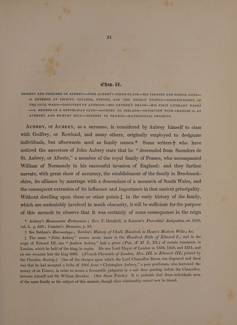 Chap. Li. DESCENT AND PEDIGREE OF AUBREY—JOHN AUBREY 'S BIRTH-PLACE—HIS INFANCY AND SCHOOL DAYS— IS ENTERED AT TRINITY COLLEGE, OXFORD, AND THE MIDDLE TEMPLE—COMMENCEMENT OF THE CIVIL WARS—DISCOVERY OF AVEBURY—HIS FATHER’S DEATH—HIS FIRST LITERARY WORKS —A MEMBER OF A REPUBLICAN CLUB—JOURNEY TO IRELAND—INTERVIEW WITH CHARLES II. AT AVEBURY AND SILBURY HILL—JOURNEY TO FRANCE—MATRIMONIAL PROJECTS. AUBREY, or AUBERY, asa surname, is considered by Aubrey himself to class with Godfrey, or Rowland, and many others, originally employed to designate individuals, but afterwards used as family names.* Some writers who have noticed the ancestors of John Aubrey state that he “descended from Saunders de St. Aubrey, or Alberic,” a member of the royal family of France, who accompanied William of Normandy in his successful invasion of England: and they further narrate, with great show of accuracy, the establishment of the family in Brecknock- shire, its alliance by marriage with a descendant of a monarch of South Wales, and the consequent extension of its influence and importance in that ancient principality. Without dwelling upon these or other points{ in the early history of the family, which are undeniably involved in much obscurity, it will be sufficient for the purpose of this memoir to observe that it was certainly of some consequence in the reign * Aubrey’s Monumenta Britannica ; Rev. T. Delafield, in Kennett’s Parochial Antiquities, ed. 1818, vol. ii. p. 523; Camden’s Remains, p. 58. + See Betham’s Baronetage ; Bowles’s History of Chalk Hundred, in Hoare’s Modern Wilts 3 &c. { The name “John Aubrey” occurs seven times in the Hundred Rolls of Edward I.; and in the reign of Edward III. one “ Andrew Aubrey” had a grant (Pat. A° 27 E. III.) of certain tenements in London, which he held of the king, in capite. _He was Lord Mayor of London in 1339, 1340, and 1351, and on one occasion lent the king 800/. (French Chronicle of London, Hen. III. to Edward ITT. printed by the Camden Society.) One of the charges upon which the Lord Chancellor Bacon was disgraced and fined was that he had accepted a bribe of 100/. from “ Christopher Awbrey,” a poor gentleman, who borrowed the money of an Usurer, in order to secure a favourable judgment in a suit then pending before the Chancellor, between himself and Sir William Bronker. (See State Trials.) It is probable that these individuals were of the same family as the subject of this memoir, though their relationship cannot now be traced.