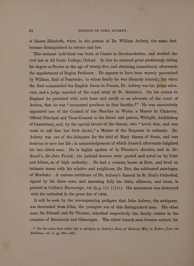of Queen Elizabeth, when, in the person of Dr. William Aubrey, the name first became distinguished in science and law. This eminent individual was born at Cantre in Brecknockshire, and studied the civil law at All Souls’ College, Oxford. In this he attained great proficiency, taking his degree as Doctor at the age of twenty-five, and obtaining immediately afterwards the appointment of Regius Professor. He appears to have been warmly patronized by William, Earl of Pembroke, to whose family he was distantly related; for when the Earl commanded the English forces in France, Dr. Aubrey was his judge advo- cate, and a judge marshal of the royal army at St. Quintin’s. On his return to England he practised with such fame and credit as an advocate of the court of Arches, that he was “accounted peerlesse in that facultie.*” He was successively appointed one of the Council of the Marches in Wales, a Master in Chancery, Official Principal and Vicar-General to his friend and patron, Whitgift, Archbishop of Canterbury, and, by the special favour of the Queen, who “loved him, and was wont to call him her little doctor,’ a Master of the Requests in ordinary. Dr. Aubrey was one of the delegates for the trial of Mary Queen of Scots, and was desirous to save her life; in acknowledgement of which James I. afterwards knighted his two eldest sons. He is highly spoken of in Thuanus’s Annales, and in Dr. Zouch’s, De Jure Feciali: his judicial decrees were quoted and acted on by Coke and Atkins, as of high authority. He had a country house at Kew, and lived on intimate terms with his relative and neighbour, Dr. Dee, the celebrated astrologer, of Mortlake. A curious certificate of Dr. Aubrey’s funeral in St. Paul’s Cathedral, signed by his three sons, and narrating fully his titles, alliances, and issue, is printed in Collins’s Baronetage, vol. iii. p.111 (1741). His monument was destroyed with the cathedral in the great fire of 1666. It will be seen by the accompanying pedigree that John Aubrey, the antiquary, was descended from John, the youngest son of this distinguished man. His other sons, Sir Edward and Sir Thomas, inherited respectively the family estates in the counties of Brecknock and Glamorgan. The eldest branch soon became extinct, for * See the notice from which this is abridged, in Aubrey’s Lives of Eminent Men, in Letters from the Bodleian, vol. ii. pp. 207—221.
