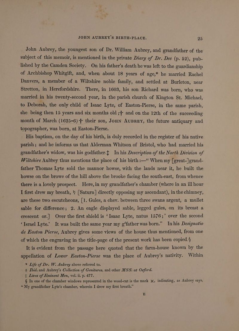 John Aubrey, the youngest son of Dr. William Aubrey, and grandfather of the subject of this memoir, is mentioned in the private Diary of Dr. Dee (p. 52), pub- lished by the Camden Society. On his father’s death he was left to the guardianship of Archbishop Whitgift, and, when about 18 years of age,* he married Rachel Danvers, a member of a Wiltshire noble family, and settled at Burleton, near Stretton, in Herefordshire. There, in 1603, his son Richard was born, who was married in his twenty-second year, in the parish church of Kington St. Michael, to Deborah, the only child of Isaac Lyte, of Easton-Pierse, in the same parish, she being then 15 years and six months old ;} and on the 12th of the succeeding month of March (1625-6) - their son, Jonn AuBREY, the future antiquary and topographer, was born, at Easton-Pierse. His baptism, on the day of his birth, is duly recorded in the register of his native parish ; and he informs us that Alderman Whitson of Bristol, who had married his grandfather's widow, was his godfather.{ In his Description of the North Division of Wiltshire Aubrey thus mentions the place of his birth :—“ When my [great-]grand- father Thomas Lyte sold the mannor howse, with the lands near it, he built the howse on the browe of the hill above the brooke facing the south-east, from whence there is a lovely prospect. Here,in my grandfather’s chamber (where in an ill hour I first drew my breath, 2 [Saturn] directly opposing my ascendant), in the chimney, are these two escutcheons, [1. Gules, a chev. between three swans argent, a mullet sable for difference; 2. An eagle displayed sable, legged gules, on its breast a ’ crescent or.| Over the first shield is ‘Isaac Lyte, natus 1576;’ over the second ‘Israel Lyte.’ It was built the same year my g“father was born.” In his Designatio de Easton Pierse, Aubrey gives some views of the house thus mentioned, from one of which the engraving in the title-page of the present work has been copied. It is evident from the passage here quoted that the farm-house known by the appellation of Lower Easton-Pierse was the place of Aubrey’s nativity. Within * Life of Dr. W. Aubrey above referred to. ¢ Ibid. and Aubrey’s Collection of Genitures, and other MSS. at Oxford. t Lives of Eminent Men, vol. ii. p. 477. § In one of the chamber windows represented in the wood-cut is the mark %, indicating, as Aubrey says, “ My grandfather Lyte’s chamber, wherein I drew my first breath.”