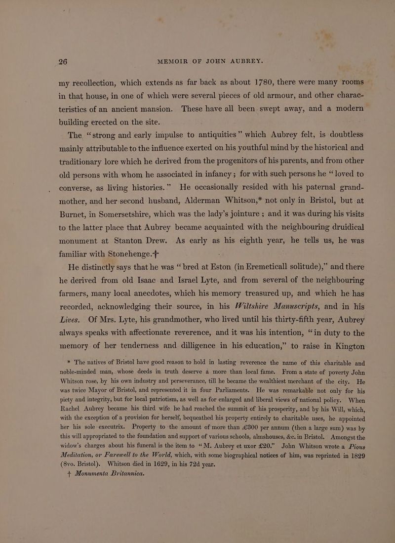 my recollection, which extends as far back as about 1780, there were many rooms in that house, in one of which were several pieces of old armour, and other charac- teristics of an ancient mansion. These have all been. swept away, and a modern building erected on the site. The “strong and early impulse to antiquities” which Aubrey felt, is doubtless mainly attributable to the influence exerted on his youthful mind by the historical and traditionary lore which he derived from the progenitors of his parents, and from other old persons with whom he associated in infancy ; for with such persons he “loved to converse, as living histories.” He occasionally resided with his paternal grand- mother, and her second husband, Alderman Whitson,* not only in Bristol, but at Burnet, in Somersetshire, which was the lady’s jointure ; and it was during his visits to the latter place that Aubrey became acquainted with the neighbouring druidical monument at Stanton Drew. As early as his eighth year, he tells us, he was familiar with Stonehenge. He distinctly says that he was “bred at Eston (in Eremeticall solitude),” and there he derived from old Isaac and Israel Lyte, and from several of the neighbouring farmers, many local anecdotes, which his memory treasured up, and which he has recorded, acknowledging their. source, in his Wiltshire Manuscripts, and in his Lives. Of Mrs. Lyte, his grandmother, who lived until his thirty-fifth year, Aubrey always speaks with affectionate reverence, and it was his intention, “in duty to the memory of her tenderness and dilligence in his education,” to raise in Kington * The natives of Bristol have good reason to hold in lasting reverence the name of this charitable and noble-minded man, whose deeds in truth deserve a more than local fame. From a state of poverty John Whitson rose, by his own industry and perseverance, till he became the wealthiest merchant of the city. He was twice Mayor of Bristol, and represented it in four Parliaments. He was remarkable not only for his piety and integrity, but for local patriotism, as well as for enlarged and liberal views of national policy. When Rachel Aubrey became his third wife he had reached the summit of his prosperity, and by his Will, which, with the exception of a provision for herself, bequeathed his property entirely to charitable uses, he appointed her his sole executrix. Property to the amount of more than £300 per annum (then a large sum) was by this will appropriated to the foundation and support of various schools, almshouses, &c. in Bristol. Amongst the widow’s charges about his funeral is the item to “ M. Aubrey et uxor £20.” John Whitson wrote a Pious Meditation, or Farewell to the World, which, with some biographical notices of him, was reprinted in 1829 (8vo. Bristol). Whitson died in 1629, in his 72d year. + Monumenta Britannica.
