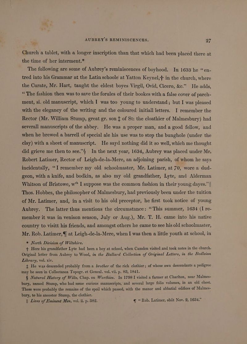 AUBREY’S REMINISCENCES. a7 * Church a tablet, with a longer inscription than that which had been placed there at the time of her interment.* The following are some of Aubrey’s reminiscences of boyhood. In 1633’he “en- tred into his Grammar at the Latin schoole at Yatton Keynel,-+ in the church, where the Curate, Mr. Hart, taught the eldest boyes Virgil, Ovid, Cicero, &c.” He adds, “The fashion then was to save the forules of their bookes with a false cover of parch- ment, si. old manuscript, which I was too young to understand; but I was pleased with the elegancy of the writing and the coloured initiall letters. I remember the Rector (Mr. William Stump, great gr. son { of St: the cloathier of Malmesbury) had severall manuscripts of the abbey. He was a proper man, and a good fellow, and when he brewed a barrell of special ale his use was to stop the bunghole (under the clay) with a sheet of manuscript. He sayd nothing did it so well, which me thought did grieve me then to see.”$ In the next year, 1634, Aubrey was placed under Mr. Robert Latimer, Rector of Leigh-de-la-Mere, an adjoining parish, of whom he says incidentally, ‘““I remember.my old schoolmaster, Mr. Latimer, at 70, wore a dud- geon, with a knife, and bodkin, as also my old grandfather, Lyte, and Alderman Whitson of Bristowe, w™ I suppose was the common fashion in their young dayes.”’|| Thos. Hobbes, the philosopher of Malmesbury, had previously been under the tuition of Mr. Latimer, and, in a visit to his old preceptor, he first took notice of young Aubrey. The latter thus mentions the circumstance: “This summer, 1634 (I re- member it was in venison season, July or Aug.), Mr. T. H. came into his native country to visitt his friends, and amongst others he came to see his old schoolmaster, Mr. Rob. Latimer, 4 at Leigh-de-la-Mere, when I was then a little youth at school, in * North Division of Wiltshire. + Here his grandfather Lyte had been a boy at school, when Camden visited and took notes in the church. Original letter from Aubrey to Wood, in the Ballard Collection of Original Letters, in the Bodleian Library, vol. xiv. ¢ He was descended probably from a brother of the rich clothier; of whose own descendants a pedigree may be seen in Collectanea Topogr. et Geneal. vol. vii. p. 83, 1841. § Natural History of Wilts, Chap. on Worthies. In 1798 I visited a farmer at Charlton, near Malmes- bury, named Stump, who had some curious manuscripts, and several large folio volumes, in an old chest. These were probably the remains of the spoil which passed, with the manor and abbatial edifices of Malmes- bury, to his ancestor Stump, the clothier. :