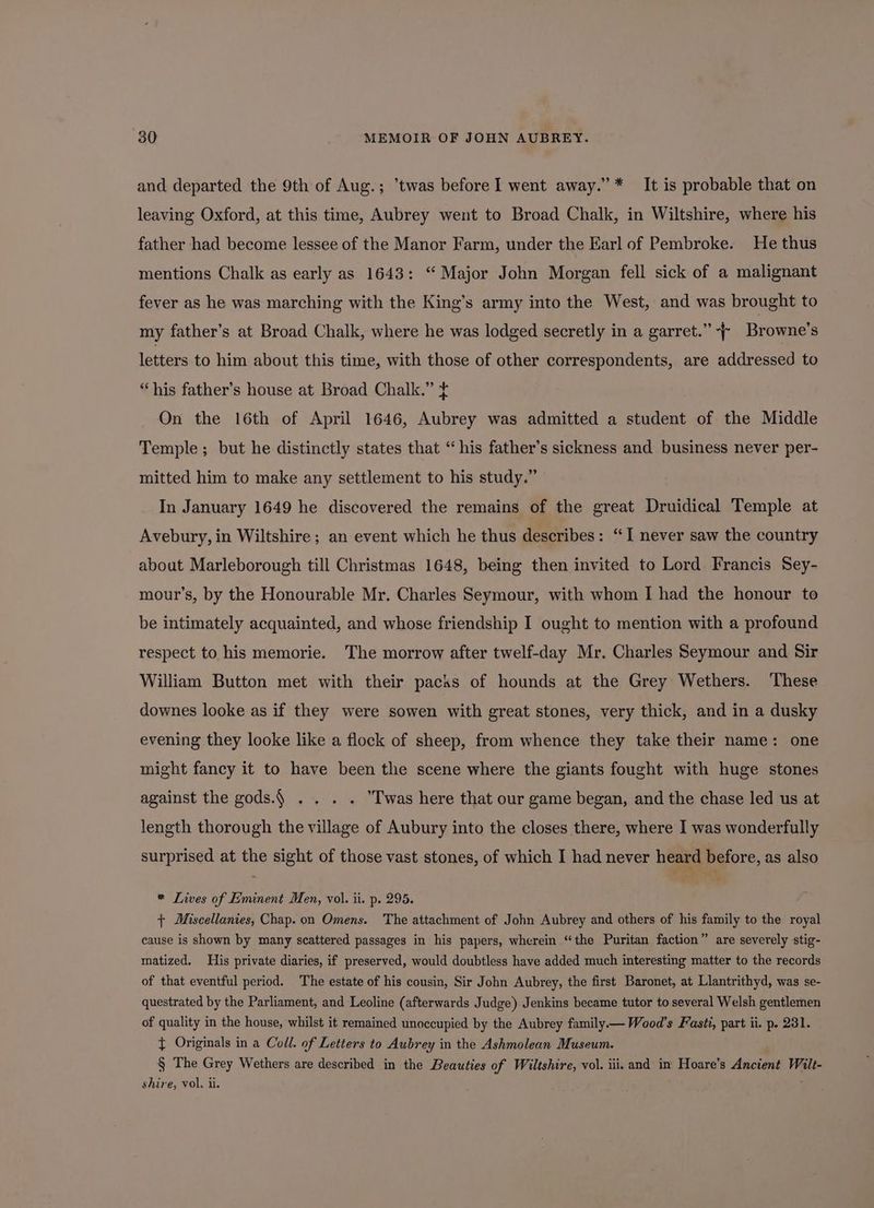 and departed the 9th of Aug.; ’twas before I went away.” * It is probable that on leaving Oxford, at this time, Aubrey went to Broad Chalk, in Wiltshire, where his father had become lessee of the Manor Farm, under the Earl of Pembroke. He thus mentions Chalk as early as 1643: “ Major John Morgan fell sick of a malignant fever as he was marching with the King’s army into the West, and was brought to my father’s at Broad Chalk, where he was lodged secretly in a garret.” ~~ Browne’s letters to him about this time, with those of other correspondents, are addressed to “his father’s house at Broad Chalk.” ft On the 16th of April 1646, Aubrey was admitted a student of the Middle Temple ; but he distinctly states that “his father’s sickness and business never per- mitted him to make any settlement to his study.” In January 1649 he discovered the remains of the great Druidical Temple at Avebury, in Wiltshire; an event which he thus describes: “I never saw the country about Marleborough till Christmas 1648, being then invited to Lord Francis Sey- mour’s, by the Honourable Mr. Charles Seymour, with whom I had the honour to be intimately acquainted, and whose friendship I ought to mention with a profound respect to his memorie. The morrow after twelf-day Mr. Charles Seymour and Sir William Button met with their packs of hounds at the Grey Wethers. These downes looke as if they were sowen with great stones, very thick, and in a dusky evening they looke like a flock of sheep, from whence they take their name: one might fancy it to have been the scene where the giants fought with huge stones against the gods.) . . . . T'was here that our game began, and the chase led us at length thorough the village of Aubury into the closes there, where I was wonderfully surprised at the sight of those vast stones, of which I had never heard before, as also * Lives of Eminent Men, vol. ii. p. 295. + Miscellanies, Chap. on Omens. The attachment of John Aubrey and others of his family to the royal cause is shown by many scattered passages in his papers, wherein “the Puritan faction” are severely stig- matized. His private diaries, if preserved, would doubtless have added much interesting matter to the records of that eventful period. The estate of his cousin, Sir John Aubrey, the first Baronet, at Llantrithyd, was se- questrated by the Parliament, and Leoline (afterwards Judge) Jenkins became tutor to several Welsh gentlemen of quality in the house, whilst it remained unoccupied by the Aubrey family.— Wood's Fasti, part ii. p. 231. } Originals in a Coll. of Letters to Aubrey in the Ashmolean Museum. § The Grey Wethers are described in the Beauties of Wiltshire, vol. iii. and in Hoare’s Ancient Wilt- shire, vol. ii.