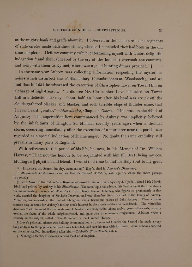 at the mighty bank and graffe about it. I observed in the enclosures some segments of rude circles made with these stones, whence I concluded they had been in the old time complete. I left my company awhile, entertaining myself with a more delightful indagation,* and then, (cheered by the cry of the hounds,) overtook the company, and went with them to Kynnet, where was a good hunting dinner provided.” In the same year Aubrey was collecting information respecting the mysterious noises which disturbed the Parliamentary Commissioners at Woodstock ;{ and we find that in 1651 he witnessed the execution of Christopher Love, on Tower Hill, on a charge of high-treason. “I did see Mr. Christopher Love beheaded on Tower Hill in a delicate clear day ; about half an hour after his head was struck off the clouds gathered blacker and blacker, and such terrible claps of thunder came, that I never heard greater.”—Miscellanies, Chap. on Omens. This was on the 22nd of August.§ The superstition here countenanced by Aubrey was implicitly believed by the inhabitants of Kington St. Michael seventy years ago; when a thunder storm, occurring immediately after the execution of a murderer near the parish, was regarded as a special indication of Divine anger. No doubt the same credulity still prevails in many parts of England. With reference to this period of his life, he says, in his Memoir of Dr. William Harvey, “I had not the honour to be acquainted with him till 1651, being my cos. Montagu’s || physitian and friend. I was at that time bound for Italy (but to my great * “INDAGATION, Search, inquiry, examination.” Boyle, cited in Johnson's Dictionary. + Monumenta Britannica: (and see Hoare’s Ancient Wiltshire, vol. ii. p. 58, where the entire passage is quoted.) t See a Letter in the Ashmolean Museum addressed to him on this subject by J. Lyddall, dated 11th March, 1649, and printed by Aubrey i in his Miscellanies. The same topic has afforded Sir Walter Scott the groundwork for his interesting romance of Woodstock. Sir Henry Lee of Ditchley, who figures so prominently in that work, married the daughter of Sir John Danvers, and was therefore distantly allied to the family of Aubrey. Moreover, his son-in-law, the Earl of Abingdon, was a friend and patron of John Aubrey. These circum- stances may account for Aubrey’s feeling much interest in the events relating to Woodstock. The “ invisible drummer ” who haunted the manor-house of North Tidworth, Wilts, about twelve years afterwards, equally excited the alarm of the whole neighbourhood, and gave rise to numerous conjectures. Addison wrote a comedy on the subject, called “The Drummer, or the Haunted House.” § Love’s principal offence was holding communication with the exiled Charles the Second : a made a very long address to the populace before he was beheaded, and met his fate with fortitude. John Gibbons suffered on the same scaffold, immediately after him.—Cobbett’s State Trials, vol. v. || Montague Bertie, afterwards second Earl of Abingdon.