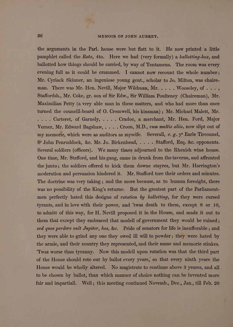 the arguments in the Parl. house were but flatt to it. He now printed a little pamphlet called the Rota, 4to. Here we had (very formally) a ballotting-box, and ballotted how things should be carried, by way of Tentamens. The room was every evening full as it could be crammed. I cannot now recount the whole number; Mr. Cyriack Skinner, an ingeniose young gent., scholar to Jo. Milton, was chaire- man. There was Mr. Hen. Nevill, Major Wildman, Mr..... Wooseley, of ... , Staffordsh., Mr. Coke, gr. son of Sir Edw., Sir William Poulteney (Chaireman), Mr. Maximilian Petty (a very able man in these matters, and who had more than once turned the councill-board of O. Cromwell, his kinsman) ; Mr. Michael Malett, Mr. .... Carteret, of Garnely, . ... Cradoc, a merchant, Mr. Hen. Ford, Major Verner, Mr. Edward Bagshaw, . . . . Croon, M.D., cum multis aliis, now slipt out of my memorie, which were as auditors as myselfe. Severall, e. g. y° Earle Tirconnel, St John Penruddock, &amp;c. Mr. Jo. Birkenhead, ... . . Stafford, Esq. &amp;c. opponents. Several soldiers (officers). We many times adjourned to the Rhenish wine house. One time, Mr. Stafford, and his gang, came in drunk from the taverne, and affronted the junto; the soldiers offered to kick them downe stayres, but Mr. Harrington’s moderation and persuasion hindered it. Mr. Stafford tore their orders and minutes. The doctrine was very taking ; and the more because, as to human foresight, there was no possibility of the King’s returne. But the greatest part of the Parliament- men perfectly hated this designe of rotation by ballotting, for they were cursed tyrants, and in love with their power, and ’twas death to them, except 8 or 10, to admitt of this way, for H. Nevill proposed it in the House, and made it out to them that except they embraced that modell of government they would be ruined ; sed quos perdere vult Jupiter, hos, &amp;c. Pride of senators for life is insufferable ; and they were able to grind any one they owed ill will to powder; they were hated by the armie, and their country they represented, and their name and memorie stinkes. ’Twas worse than tyranny. Now this modell upon rotation was that the third part of the House should rote out by ballot every yeare, so that every ninth yeare the House would be wholly altered. No magistrate to continue above 3 yeares, and all to be chosen by ballot, than which manner of choice nothing can be invented more fair and impartiall. Well; this meeting continued Novemb., Dec., Jan., till Feb. 20