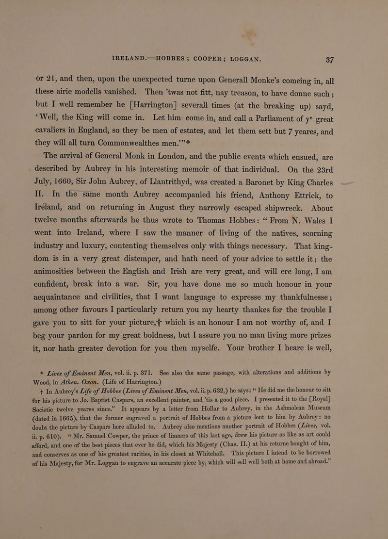 IRELAND.—HOBBES ; COOPER; LOGGAN. oF or 21, and then, upon the unexpected turne upon Generall Monke’s comeing in, all these airie modells vanished. Then ’twas not fitt, nay treason, to have donne such ; but I well remember he [Harrington] severall times (at the breaking up) sayd, ‘Well, the King will come in. Let him come in, and call a Parliament of y° great cavaliers in England, so they be men of estates, and let them sett but 7 yeares, and they will all turn Commonwealthes men.’”* The arrival of General Monk in London, and the public events which ensued, are _ described by Aubrey in his interesting memoir of that individual. On the 23rd July, 1660, Sir John Aubrey, of Llantrithyd, was created a Baronet by King Charles II. In the same month Aubrey accompanied his friend, Anthony Ettrick, to Ireland, and on returning in August they narrowly escaped shipwreck. About twelve months afterwards he thus wrote to Thomas Hobbes: “ From N. Wales I went into Ireland, where I saw the manner of living of the natives, scorning industry and luxury, contenting themselves only with things necessary. That king- dom is in a very great distemper, and hath need of your advice to settle it; the animosities between the English and Irish are very great, and will ere long, I am confident, break into a war. Sir, you have done me so much honour in your acquaintance and civilities, that I want language to expresse my thankfulnesse ; among other favours I particularly return you my hearty thankes for the trouble I gave you to sitt for your picture,~ which is an honour I am not worthy of, and I beg your pardon for my great boldness, but I assure you no man living more prizes it, nor hath greater devotion for you then myselfe. Your brother I heare is well, * Lives of Eminent Men, vol. ii. p. 871. See also the same passage, with alterations and additions by Wood, in Athen. Oxon. (Life of Harrington.) + In Aubrey’s Life of Hobbes (Lives of Eminent Men, vol. ii. p. 632,) he says: “ He did me the honour to sitt for his picture to Jo. Baptist Caspars, an excellent painter, and ’tis a good piece. I presented it to the [Royal] Societie twelve yeares since.” It appears by a letter from Hollar to Aubrey, in the Ashmolean Museum (dated in 1665), that the former engraved a portrait of Hobbes from a picture lent to him by Aubrey: no doubt the picture by Caspars here alluded to. Aubrey also mentions another portrait of Hophes (Lives, vol. ii, p. 610). Mr. Samuel Cowper, the prince of limners of this last age, drew his picture as like as art shea afford, and one of the best pieces that ever he did, which his Majesty (Chas. II.) at his returne bought of him, and conserves as one of his greatest rarities, in his closet at Whitehall. This picture I intend to be borrowed of his Majesty, for Mr. Loggan to engrave an accurate piece by, which will sell well both at home and abroad.”