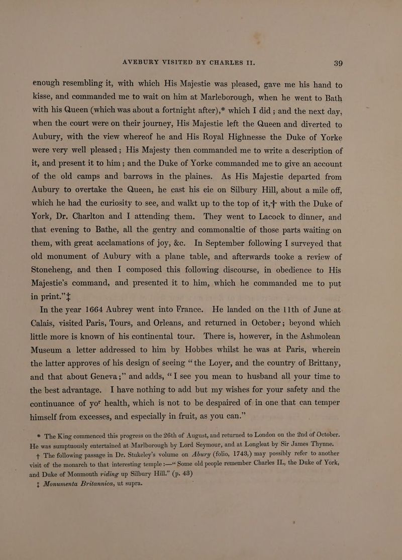enough resembling it, with which His Majestie was pleased, gave me his hand to kisse, and commanded me to wait on him at Marleborough, when he went to Bath with his Queen (which was about a fortnight after),* which I did ; and the next day, when the court were on their journey, His Majestie left the Queen and diverted to Aubury, with the view whereof he and His Royal Highnesse the Duke of Yorke were very well pleased; His Majesty then commanded me to write a description of it, and present it to him; and the Duke of Yorke commanded me to give an account of the old camps and barrows in the plaines. As His Majestie departed from Aubury to overtake the Queen, he cast his eie on Silbury Hill, about a mile off, which he had the curiosity to see, and walkt up to the top of it, with the Duke of York, Dr. Charlton and I attending them. They went to Lacock to dinner, and that evening to Bathe, all the gentry and commonaltie of those parts waiting on them, with great acclamations of joy, &c. In September following I surveyed that old monument of Aubury with a plane table, and afterwards tooke a review of Stoneheng, and then I composed this following discourse, in obedience to His Majestie’s command, and presented it to him, which he commanded me to put in print.” In the year 1664 Aubrey went into France. He landed on the 11th of June at Calais, visited Paris, Tours, and Orleans, and returned in October; beyond which little more is known of his continental tour. There is, however, in the Ashmolean Museum a letter addressed to him by Hobbes whilst he was at Paris, wherein the latter approves of his design of seeing “the Loyer, and the country of Brittany, and that about Geneva;” and adds, “I see you mean to husband all your time to the best advantage. I have nothing to add but my wishes for your safety and the continuance of yo health, which is not to be despaired of in one that can temper himself from excesses, and especially in fruit, as you can.” * The King commenced this progress on the 26th of August, and returned to London on the 2nd of October. He was sumptuously entertained at Marlborough by Lord Seymour, and at Longleat by Sir James Thynne. + The following passage in Dr. Stukeley’s volume on Abury (folio, 1743,) may possibly refer to another visit of the monarch to that interesting temple :—* Some old people remember Charles II., the Duke of York, and Duke of Monmouth riding up Silbury Hill.” (p. 43) t Monumenta Britannica, ut supra. ;