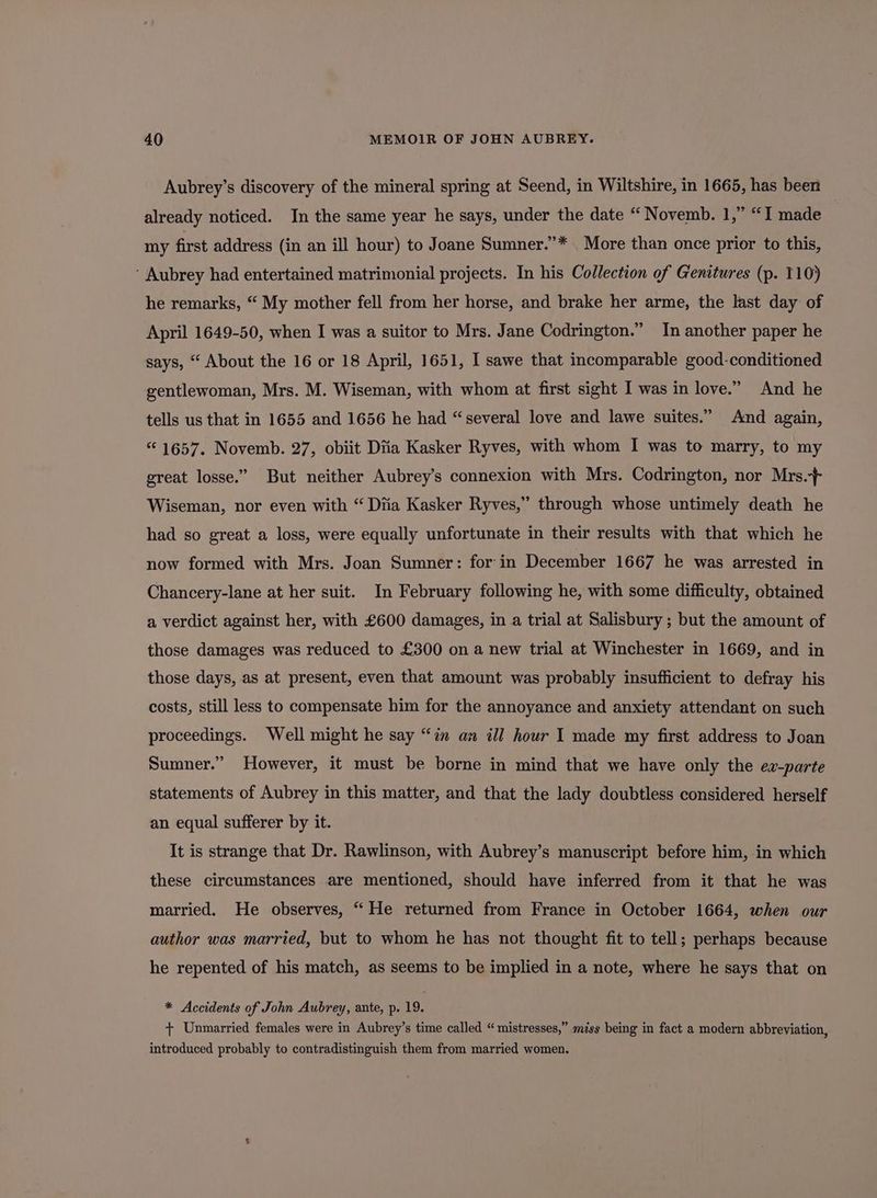 Aubrey’s discovery of the mineral spring at Seend, in Wiltshire, in 1665, has been already noticed. In the same year he says, under the date “ Novemb. 1,” “I made my first address (in an ill hour) to Joane Sumner.”* More than once prior to this, ‘ Aubrey had entertained matrimonial projects. In his Collection of Genitures (p. 110) he remarks, “ My mother fell from her horse, and brake her arme, the last day of April 1649-50, when I was a suitor to Mrs. Jane Codrington.” In another paper he says, “ About the 16 or 18 April, 1651, I sawe that incomparable good-conditioned gentlewoman, Mrs. M. Wiseman, with whom at first sight I was in love.” And he tells us that in 1655 and 1656 he had “several love and lawe suites.” And again, “1657. Novemb. 27, obiit Diia Kasker Ryves, with whom I was to marry, to my great losse.” But neither Aubrey’s connexion with Mrs. Codrington, nor Mrs. Wiseman, nor even with “ Diia Kasker Ryves,” through whose untimely death he had so great a loss, were equally unfortunate in their results with that which he now formed with Mrs. Joan Sumner: for in December 1667 he was arrested in Chancery-lane at her suit. In February following he, with some difficulty, obtained a verdict against her, with £600 damages, in a trial at Salisbury ; but the amount of those damages was reduced to £300 on a new trial at Winchester in 1669, and in those days, as at present, even that amount was probably insufficient to defray his costs, still less to compensate him for the annoyance and anxiety attendant on such proceedings. Well might he say “in an ill hour I made my first address to Joan Sumner.” However, it must be borne in mind that we have only the ex-parte statements of Aubrey in this matter, and that the lady doubtless considered herself an equal sufferer by it. It is strange that Dr. Rawlinson, with Aubrey’s manuscript before him, in which these circumstances are mentioned, should have inferred from it that he was married. He observes, “He returned from France in October 1664, when our author was married, but to whom he has not thought fit to tell; perhaps because he repented of his match, as seems to be implied in a note, where he says that on * Accidents of John Aubrey, ante, p. 19. + Unmarried females were in Aubrey’s time called “ mistresses,” miss being in fact a modern abbreviation, introduced probably to contradistinguish them from married women.