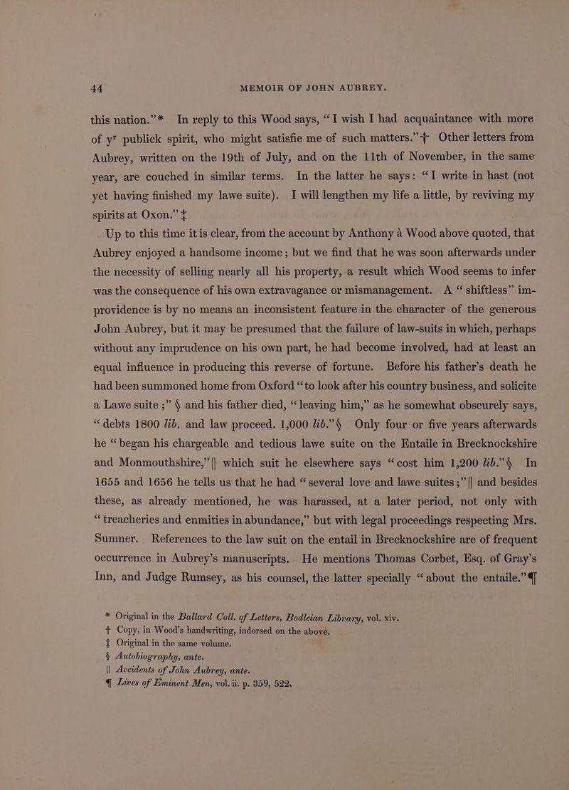this nation.”* In reply to this Wood says, “1 wish I had acquaintance with more of y™ publick spirit, who might satisfie me of such matters.”-~ Other letters from Aubrey, written on the 19th of July, and on the 11th of November, in the same year, are couched in similar terms. In the latter he says: “I write in hast (not yet having finished my lawe suite). I will lengthen my life a little, by reviving my spirits at Oxon.” ¢ Up to this time it is clear, from the account by Anthony a Wood above quoted, that Aubrey enjoyed a handsome income; but we find that he was soon afterwards under the necessity of selling nearly all his property, a result which Wood seems to infer was the consequence of his own extravagance or mismanagement. A “ shiftless” im- providence is by no means an inconsistent feature in the character of the generous John Aubrey, but it may be presumed that the failure of law-suits in which, perhaps without any imprudence on his own part, he had become involved, had at least an equal influence in producing this reverse of fortune. Before his father’s death he had been summoned home from Oxford “to look after his country business, and solicite a Lawe suite ;” § and his father died, “leaving him,” as he somewhat obscurely says, “debts 1800 ib. and law proceed. 1,000 id.”§ Only four or five years afterwards he “began his chargeable and tedious lawe suite on the Entaile in Brecknockshire and Monmouthshire,” || which suit he elsewhere says “cost him 1,200 lib.”§ In 1655 and 1656 he tells us that he had “several love and lawe suites ;” || and besides these, as already mentioned, he was harassed, at a later period, not only with “treacheries and enmities in abundance,” but with legal proceedings respecting Mrs. Sumner. References to the law suit on the entail in Brecknockshire are of frequent occurrence in Aubrey’s manuscripts. He mentions Thomas Corbet, Esq. of Gray’s Inn, and Judge Rumsey, as his counsel, the latter specially “about the entaile.” J * Original in the Ballard Coll. of Letters, Bodleian Library, vol. xiv. + Copy, in Wood’s handwriting, indorsed on the above. { Original in the same volume. § Autobiography, ante. || Accidents of John Aubrey, ante. q Lives of Eminent Men, vol. ii. p. 359, 522s
