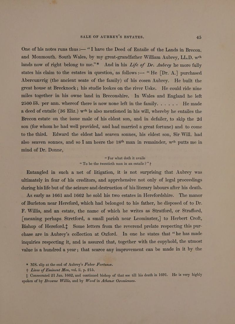 One of his notes runs thus :— “I have the Deed of Entaile of the Lands in Brecon. and Monmouth. South Wales, by my great-grandfather William Aubrey, LL.D. w*? lands now of right belong to me.”* And in his Life of Dr. Aubrey he more fully states his claim to the estates in question, as follows :— “He [Dr. A.] purchased Abercunvrig (the ancient seate of the family) of his cosen Aubrey. He built the great house at Brecknock ; his studie lookes on the river Uske. He could ride nine miles together in his owne land in Breconshire. In Wales and England he left 2500 Jb. per ann. whereof there is now none left in the family... ... He made a deed of entaile (36 Eliz.) w is also mentioned in his will, whereby he entailes the Brecon estate on the issue male of his eldest son, and in defailer, to skip the 2d son (for whom he had well provided, and had married a great fortune) and to come to the third. Edward the eldest had seaven sonnes, his eldest son, Sir Will. had also seaven sonnes, and so I am heere the 18** man in remainder, w*? putts me in mind of Dr. Donne, “ For what doth it availe “ To be the twentieth man in an entaile?” fF Entangled in such a net of litigation, it is not surprising that Aubrey was ultimately in fear of his creditors, and apprehensive not only of legal proceedings during his life but of the seizure and destruction of his literary labours after his death. As early as 1661 and 1662 he sold his two estates in Herefordshire. The manor of Burleton near Hereford, which had belonged to his father, he disposed of to Dr. F. Willis, and an estate, the name of which he writes as Stratford, or Strafford, [meaning perhaps Stretford, a small parish near Leominster,] to Herbert Croft, Bishop of Hereford.t Some letters from the reverend prelate respecting this pur- chase are in Aubrey’s collection at Oxford. In one he states that “he has made inquiries respecting it, and is assured that, together with the copyhold, the utmost value is a hundred a year; that scarce any improvement can be made in it by the * MS. slip at the end of Aubrey’s Faber Fortune. + Lives of Eminent Men, vol. ii. p. 215. { Consecrated 21 Jan. 1662, and continued bishop of that see till his death in 1691. He is very highly spoken of by Browne Willis, and by Wood in Athene Oxonienses.