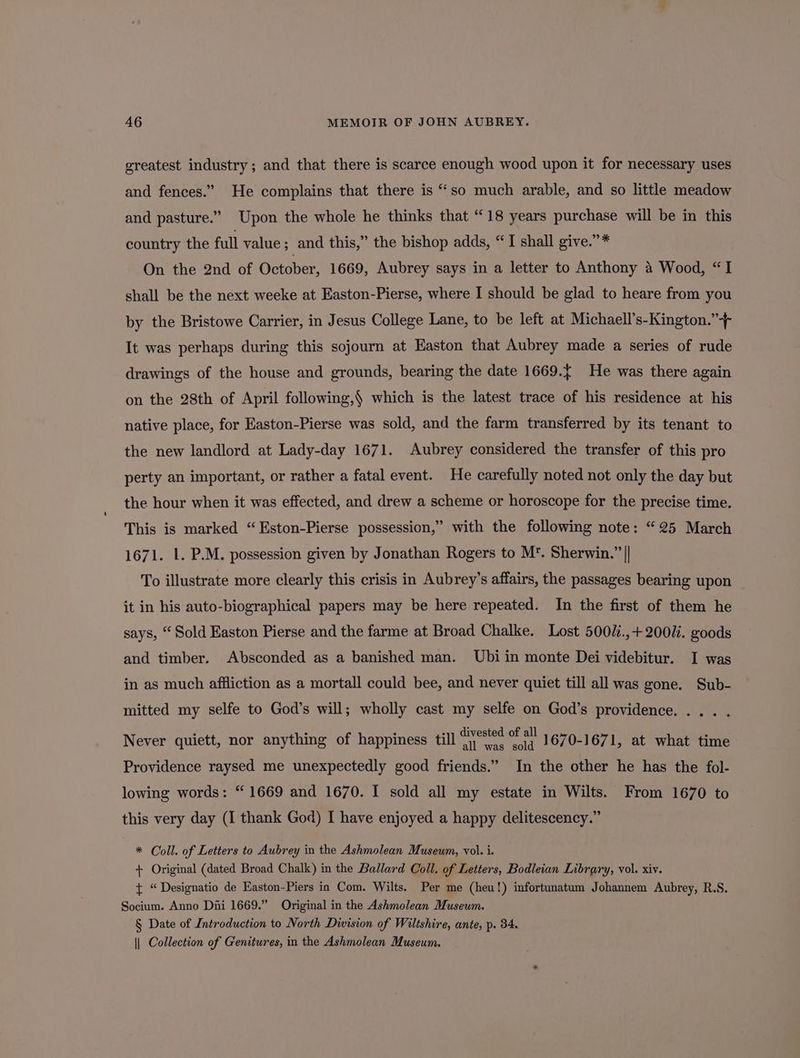 greatest industry; and that there is scarce enough wood upon it for necessary uses and fences.” He complains that there is “so much arable, and so little meadow and pasture.” Upon the whole he thinks that “18 years purchase will be in this country the full value; and this,” the bishop adds, “I shall give.”* On the 2nd of October, 1669, Aubrey says in a letter to Anthony 4 Wood, “I shall be the next weeke at Easton-Pierse, where I should be glad to heare from you by the Bristowe Carrier, in Jesus College Lane, to be left at Michaell’s-Kington.”-+ It was perhaps during this sojourn at Easton that Aubrey made a series of rude drawings of the house and grounds, bearing the date 1669.{ He was there again on the 28th of April following,§ which is the latest trace of his residence at his native place, for Easton-Pierse was sold, and the farm transferred by its tenant to the new landlord at Lady-day 1671. Aubrey considered the transfer of this pro perty an important, or rather a fatal event. He carefully noted not only the day but the hour when it was effected, and drew a scheme or horoscope for the precise time. This is marked “Eston-Pierse possession,” with the following note: “25 March 1671. 1. P.M. possession given by Jonathan Rogers to M’. Sherwin.” || To illustrate more clearly this crisis in Aubrey’s affairs, the passages bearing upon it in his auto-biographical papers may be here repeated. In the first of them he says, “ Sold Easton Pierse and the farme at Broad Chalke. Lost 500U.,+ 200M. goods and timber. Absconded as a banished man. Ubi in monte Dei videbitur. I was in as much affliction as a mortall could bee, and never quiet till all was gone. Sub- mitted my selfe to God’s will; wholly cast my selfe on God’s providence. ... . Never quiett, nor anything of happiness till eins we 1670-1671, at what time Providence raysed me unexpectedly good friends.” In the other he has the fol- lowing words: “ 1669 and 1670. I sold all my estate in Wilts. From 1670 to this very day (I thank God) I have enjoyed a happy delitescency.” * Coll. of Letters to Aubrey in the Ashmolean Museum, vol. i. + Original (dated Broad Chalk) in the Ballard Coll. of Letters, Bodleian Library, vol. xiv. t “Designatio de Easton-Piers in Com. Wilts. Per me (heu!) infortunatum Johannem Aubrey, R.S. Socium. Anno Dni 1669.” Original in the Ashmolean Museum. § Date of Introduction to North Division of Wiltshire, ante, p. 34. || Collection of Genitwres, in the Ashmolean Museum.