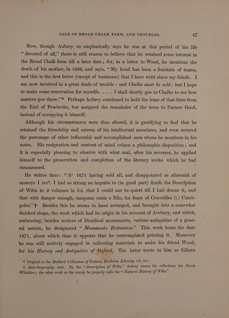 Now, though Aubrey so emphatically says he was at this period of his life “ divested of all,” there is still reason to believe that he retained some interest in the Broad Chalk farm till a later date ; for, in a letter to Wood, he mentions the death of his mother, in 1686, and says, “My head has been a fountain of teares, and this is the first letter (except of businesse) that I have writt since my Griefe. I am now involved in a great deale of trouble: and Chalke must be sold: but I hope to make some reservation for myselfe. . . . I shall shortly goe to Chalke to see how matters goe there.”* Perhaps Aubrey continued to hold the lease of that farm from the Earl of Pembroke, but assigned the remainder of the term to Farmer Good, instead of occupying it himself. Although his circumstances were thus altered, it is gratifying to find that he retained the friendship and esteem of his intellectual associates, and even secured the patronage of other influential and accomplished men whom he mentions in his notes. His resignation and content of mind evince a philosophic disposition ; and it is especially pleasing to observe with what zeal, after his reverses, he applied himself to the prosecution and completion of the literary works which he had commenced. He writes thus: “A° 1671 having sold all, and disappointed as aforesaid of moneys I rec*. I had so strong an impulse to (in good part) finish the Description of Wilts in 2 volumes in fol. that I could not be quiett till I had donne it, and that with danger enough, tanquam canis e Nilo, for feare of Crocodiles (i.) Catch- poles.”-— Besides this he seems to have arranged, and brought into a somewhat finished shape, the work which had its origin in his account of Avebury, and which, embracing, besides notices of Druidical monuments, various antiquities of a gene- ral nature, he designated “ Monumenta Britannica.” This work bears the date 1671, about which time it appears that he contemplated printing it. Moreover he was still actively engaged in collecting materials to assist his friend Wood, for his History and Antiquities of Oxford. The latter wrote to him as follows * Original in the Ballard Collection of Letters, Bodleian Library, vol. xiv. + Auto-biography, ante. By the “Description of Wilts,” Aubrey means his collections for North Wiltshire ; the other work on the county he properly calls the “ Natural History of Wilts.”