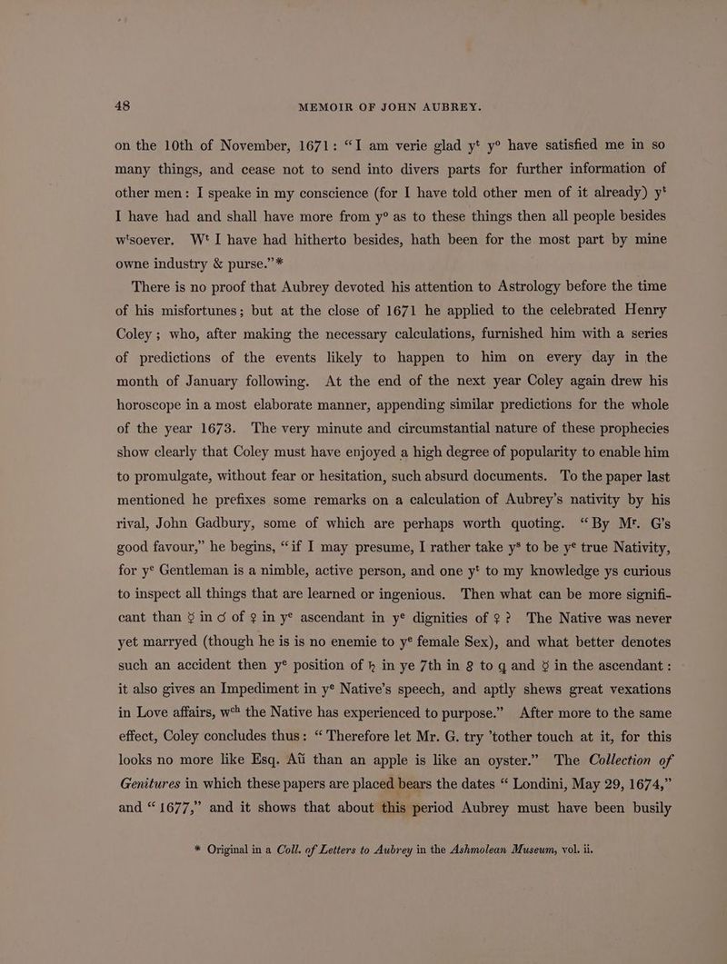 on the 10th of November, 1671: “I am verie glad y* y° have satisfied me in so many things, and cease not to send into divers parts for further information of other men: I speake in my conscience (for I have told other men of it already) y* I have had and shall have more from y° as to these things then all people besides w'soever. Wt I have had hitherto besides, hath been for the most part by mine owne industry &amp; purse.”* There is no proof that Aubrey devoted his attention to Astrology before the time of his misfortunes; but at the close of 1671 he applied to the celebrated Henry Coley ; who, after making the necessary calculations, furnished him with a series of predictions of the events likely to happen to him on every day in the month of January following. At the end of the next year Coley again drew his horoscope in a most elaborate manner, appending similar predictions for the whole of the year 1673. The very minute and circumstantial nature of these prophecies show clearly that Coley must have enjoyed a high degree of popularity to enable him to promulgate, without fear or hesitation, such absurd documents. To the paper last mentioned he prefixes some remarks on a calculation of Aubrey’s nativity by his rival, John Gadbury, some of which are perhaps worth quoting. “By Mr. Q’s good favour,” he begins, “if I may presume, I rather take y* to be y* true Nativity, for y° Gentleman is a nimble, active person, and one y* to my knowledge ys curious to inspect all things that are learned or ingenious. Then what can be more signifi- cant than § in c of 2 in y® ascendant in y® dignities of ?? The Native was never yet marryed (though he is is no enemie to y® female Sex), and what better denotes such an accident then y® position of h in ye 7th in 8 to gq and § in the ascendant : it also gives an Impediment in y* Native’s speech, and aptly shews great vexations in Love affairs, w the Native has experienced to purpose.” After more to the same effect, Coley concludes thus: “ Therefore let Mr. G. try ’tother touch at it, for this looks no more like Esq. Ati than an apple is like an oyster.” The Collection of Genitures in which these papers are placed bears the dates “ Londini, May 29, 1674,” and “1677,” and it shows that about this period Aubrey must have been busily * Original in a Coll. of Letters to Aubrey in the Ashmolean Museum, vol. ii.