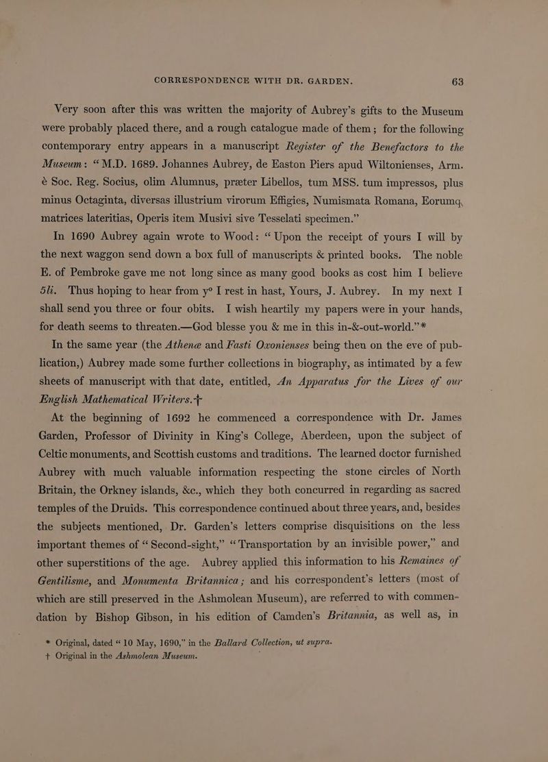 Very soon after this was written the majority of Aubrey’s gifts to the Museum were probably placed there, and a rough catalogue made of them; for the following contemporary entry appears in a manuscript Register of the Benefactors to the Museum: “M.D. 1689. Johannes Aubrey, de Easton Piers apud Wiltonienses, Arm. é Soc. Reg. Socius, olim Alumnus, preter Libellos, tum MSS. tum impressos, plus minus Octaginta, diversas illustrium virorum Effigies, Numismata Romana, Eorumg, matrices lateritias, Operis item Musivi sive Tesselati specimen.” In 1690 Aubrey again wrote to Wood: “Upon the receipt of yours I will by the next waggon send down a box full of manuscripts &amp; printed books. The noble E. of Pembroke gave me not long since as many good books as cost him I believe 5li. Thus hoping to hear from y° I rest in hast, Yours, J. Aubrey. In my next I shall send you three or four obits. I wish heartily my papers were in your hands, for death seems to threaten—God blesse you &amp; me in this in-&amp;-out-world.”* In the same year (the Athene and Fasti Oxonienses being theu on the eve of pub- lication,) Aubrey made some further collections in biography, as intimated by a few sheets of manuscript with that date, entitled, 4n Apparatus for the Lives of our English Mathematical Writers. At the beginning of 1692 he commenced a correspondence with Dr. James Garden, Professor of Divinity in King’s College, Aberdeen, upon the subject of Celtic monuments, and Scottish customs and traditions. The learned doctor furnished Aubrey with much valuable information respecting the stone circles of North Britain, the Orkney islands, &amp;c., which they both concurred in regarding as sacred temples of the Druids. This correspondence continued about three years, and, besides the subjects mentioned, Dr. Garden’s letters comprise disquisitions on the less important themes of “ Second-sight,” “Transportation by an invisible power,” and other superstitions of the age. Aubrey applied this information to his Remaines of Gentilisme, and Monumenta Britannica; and his correspondent’s letters (most of which are still preserved in the Ashmolean Museum), are referred to with commen- dation by Bishop Gibson, in his edition of Camden’s Britannia, as well as, in * Original, dated “« 10 May, 1690,” in the Ballard Collection, ut supra. + Original in the Ashmolean Museum.