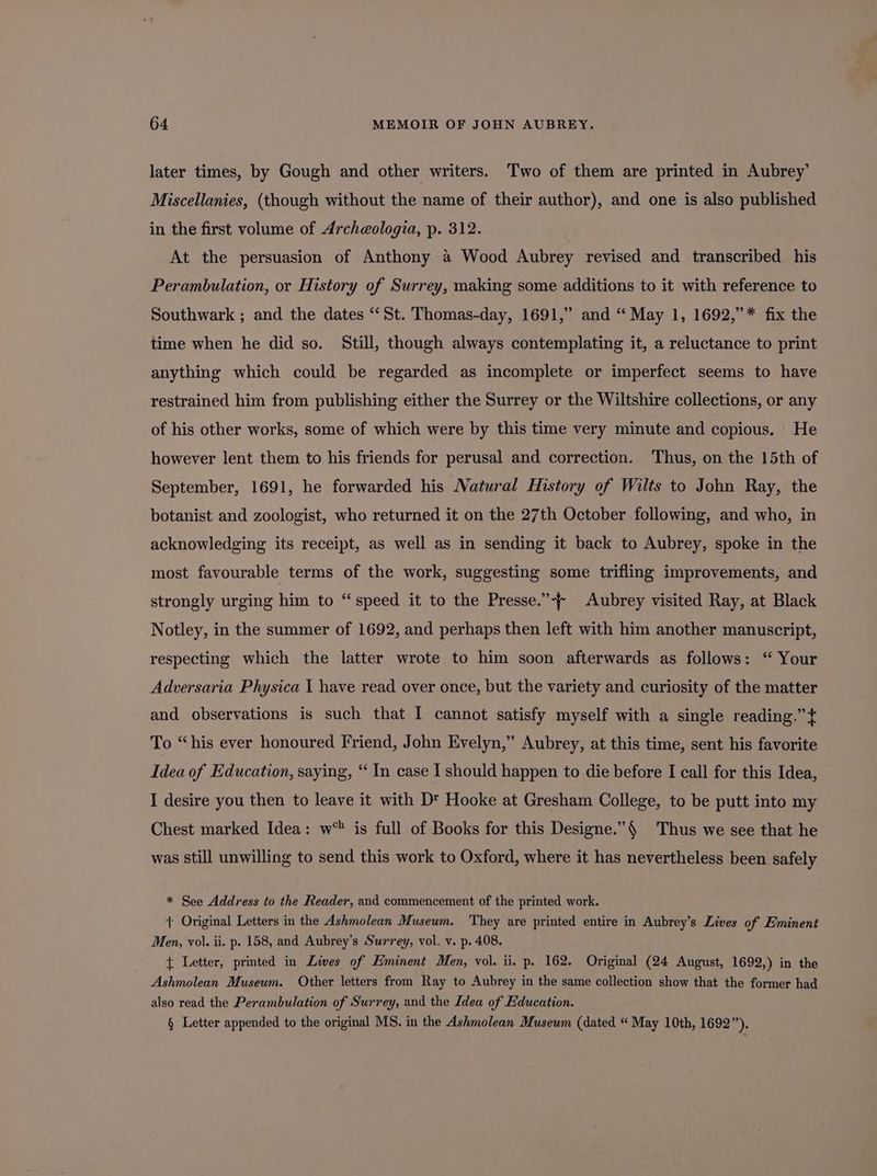 later times, by Gough and other writers. Two of them are printed in Aubrey’ Miscellanies, (though without the name of their author), and one is also published in the first volume of Archeologia, p. 312. At the persuasion of Anthony a Wood Aubrey revised and transcribed his Perambulation, or History of Surrey, making some additions to it with reference to Southwark ; and the dates “St. Thomas-day, 1691,” and “ May 1, 1692,”* fix the time when he did so. Still, though always contemplating it, a reluctance to print anything which could be regarded as incomplete or imperfect seems to have restrained him from publishing either the Surrey or the Wiltshire collections, or any of his other works, some of which were by this time very minute and copious. | He however lent them to his friends for perusal and correction. Thus, on the 15th of September, 1691, he forwarded his Natural History of Wilts to John Ray, the botanist and zoologist, who returned it on the 27th October following, and who, in acknowledging its receipt, as well as in sending it back to Aubrey, spoke in the most favourable terms of the work, suggesting some trifling improvements, and strongly urging him to “speed it to the Presse.’ Aubrey visited Ray, at Black Notley, in the summer of 1692, and perhaps then left with him another manuscript, respecting which the latter wrote to him soon afterwards as follows: “ Your Adversaria Physica 1 have read over once, but the variety and curiosity of the matter and observations is such that I cannot satisfy myself with a single reading.” To “his ever honoured Friend, John Evelyn,” Aubrey, at this time, sent his favorite Idea of Education, saying, “ In case I should happen to die before I call for this Idea, I desire you then to leave it with D™ Hooke at Gresham College, to be putt into my Chest marked Idea: w* is full of Books for this Designe.”§ Thus we see that he was still unwilling to send this work to Oxford, where it has nevertheless been safely * See Address to the Reader, and commencement of the printed work. | Original Letters in the Ashmolean Museum. ‘They are printed entire in Aubrey’s Lives of Eminent Men, vol. ii. p. 158, and Aubrey’s Surrey, vol. v. p. 408. { Letter, printed in Lives of Eminent Men, vol. ii. p. 162. Original (24 August, 1692,) in the Ashmolean Museum. Other letters from Ray to Aubrey in the same collection show that the former had also read the Perambulation of Surrey, and the Idea of Education. § Letter appended to the original MS. in the Ashmolean Museum (dated “May 10th, 1692”).