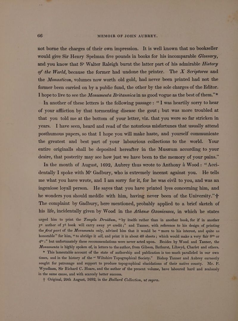 not borne the charges of their own impression. It is well known that no bookseller would give Sir Henry Spelman five pounds in books for his incomparable Glossary, and you know that St Walter Raleigh burnt the latter part of his admirable History of the World, because the former had undone the printer. The X Scriptores and the Monasticon, volumes now worth old gold, had never been printed had not the former been carried on by a public fund, the other by the sole charges of the Editor. I hope to live to see the Monumenta Britannica in as good vogue as the best of them.”* In another of these letters is the following passage: “I was heartily sorry to hear of your affliction by that tormenting disease the gout; but was more troubled at that you told me at the bottom of your letter, viz. that you were so far stricken in years. I have seen, heard and read of the notorious misfortunes that usually attend posthumous papers, so that I hope you will make haste, and yourself communicate the greatest and best part of your labourious collections to the world. Your entire originalls shall be deposited hereafter in the Muszeum according to your desire, that posterity may see how just we have been to the memory of your pains.” In the month of August, 1692, Aubrey thus wrote to Anthony 2 Wood: “ Acci- dentally I spoke with M Gadbury, who is extremely incenst against you. He tells me what you have wrote, and I am sorry for it, for he was civil to you, and was an ingeniose loyall person. He sayes that you have printed lyes concerning him, and he wonders you should meddle with him, having never been of the University.” -+ The complaint by Gadbury, here mentioned, probably applied to a brief sketch of his life, incidentally given by Woed in the Athene Oxonienses, in which he states urged him to print the Templa Druidwm, “by itselfe rather than in another book, for if in another ye author of yt book will carry away ye credit;” and Tanner, with reference to his design of printing the first part of the Monumenta only, advised him that it would be “more to his interest, and quite as honorable” for him, “to abridge it ad/, and print it in about 40 sheets ; which would make a very fair 8Y° or 4 :” but unfortunately these recommendations were never acted upon. Besides by Wood and Tanner, the Monumenta is highly spoken of, in letters to the author, from Gibson, Bathurst, Llhwyd, Charlet and others. . * This lamentable account of the state of authorship and publication is too much paralleled in our own times, and in the history of the ‘‘ Wiltshire Topographical Society.” Bishop Tanner and Aubrey earnestly sought for patronage and support to produce topographical elucidations of their native county. Mr. P. Wyndham, Sir Richard C. Hoare, and the author of the present volume, have laboured hard and zealously in the same cause, and with scarcely better success. + Original, 20th August, 1692, in the Ballard Collection, ut supra.