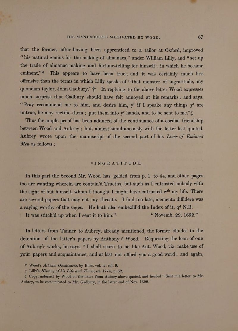 that the former, after having been apprenticed to a tailor at Oxford, improved “his natural genius for the making of almanacs,” under William Lilly, and “set up the trade of almanac-making and fortune-telling for himself; in which he became eminent.”* This appears to have been true; and it was certainly much less offensive than the terms in which Lilly speaks of “that monster of ingratitude, my quondam taylor, John Gadbury.”-~ In replying to the above letter Wood expresses much surprise that Gadbury should have felt annoyed at his remarks; and says, “Pray recommend me to him, and desire him, y* if I speake any things y* are untrue, he may rectifie them ; put them into y hands, and to be sent to me.” t Thus far ample proof has been adduced of the continuance of a cordial friendship between Wood and Aubrey ; but, almost simultaneously with the letter last quoted, Aubrey wrote upon the manuscript of the second part of his Lives of Eminent Men as follows : GINGRATITUDE: In this part the Second Mr. Wood has gelded from p. 1. to 44, and other pages too are wanting wherein are contain’d Trueths, but such as I entrusted nobody with the sight of but himself, whom I thought I might have entrusted w'* my life. There are several papers that may cut my throate. I find too late, memento diffidere was a saying worthy of the sages. He hath also embezill’d the Index of it, q’ N.B. It was stitch’d up when I sent it to him.” “ Novemb. 29, 1692.” In letters from Tanner to Aubrey, already mentioned, the former alludes to the detention of the latter’s papers by Anthony 4 Wood. Requesting the loan of one of Aubrey’s works, he says, “I shall scorn to be like Ant. Wood, viz. make use of your papers and acquaintance, and at last not afford you a good word: and again, * Wood's Athene Oxonienses, by Bliss, vol. iv. col. 9. _ + Lilly’s History of his Life and Times, ed. 1774, p. 52. { Copy, indorsed by Wood on the letter from Aubrey above quoted, and headed “ Sent in a letter to Mr. Aubrey, to be com’unicated to Mr. Gadbury, in the latter end of Nov. 1692.”