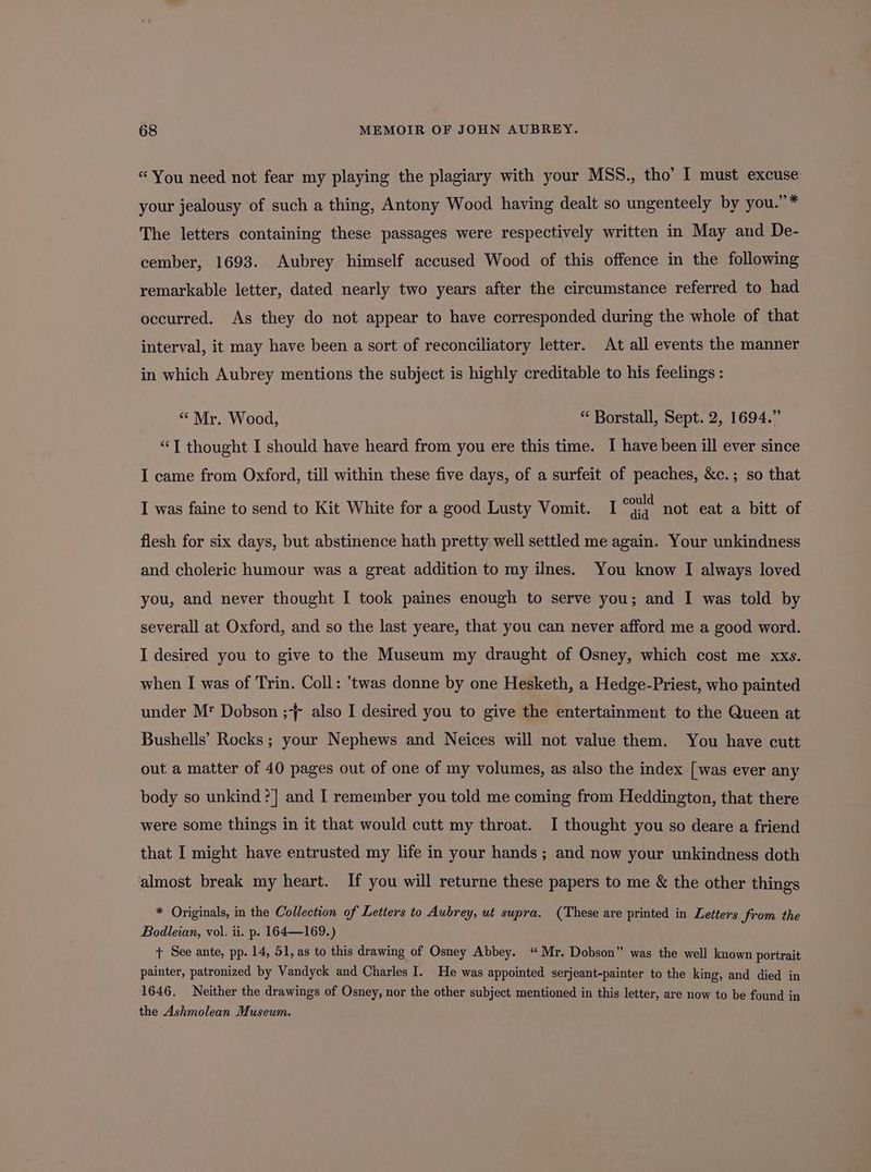 “You need not fear my playing the plagiary with your MSS., tho’ I must excuse your jealousy of such a thing, Antony Wood having dealt so ungenteely by you.” * The letters containing these passages were respectively written in May and De- cember, 1693. Aubrey himself accused Wood of this offence in the following remarkable letter, dated nearly two years after the circumstance referred to had occurred. As they do not appear to have corresponded during the whole of that interval, it may have been a sort of reconciliatory letter. At all events the manner in which Aubrey mentions the subject is highly creditable to his feelings : “ Mr. Wood, “ Borstall, Sept. 2, 1694.” “T thought I should have heard from you ere this time. I have been ill ever since I came from Oxford, till within these five days, of a surfeit of peaches, &amp;c.; so that I could I was faine to send to Kit White for a good Lusty Vomit. diq not eat a bitt of flesh for six days, but abstinence hath pretty well settled me again. Your unkindness and choleric humour was a great addition to my ilnes. You know I always loved you, and never thought I took paines enough to serve you; and I was told by severall at Oxford, and so the last yeare, that you can never afford me a good word. I desired you to give to the Museum my draught of Osney, which cost me xxs. when I was of Trin. Coll: ’twas donne by one Hesketh, a Hedge-Priest, who painted under Mr Dobson ;-{ also I desired you to give the entertainment to the Queen at Bushells’ Rocks ; your Nephews and Neices will not value them. You have cutt out a matter of 40 pages out of one of my volumes, as also the index [was ever any body so unkind ?] and I remember you told me coming from Heddington, that there were some things in it that would cutt my throat. I thought you so deare a friend that I might have entrusted my life in your hands ; and now your unkindness doth almost break my heart. If you will returne these papers to me &amp; the other things * Originals, in the Collection of Letters to Aubrey, ut supra. (These are printed in Letters Jrom the Bodleian, vol. ii. p. 164—169.) + See ante, pp. 14, 51, as to this drawing of Osney Abbey. “Mr. Dobson” was the well known portrait painter, patronized by Vandyck and Charles I. He was appointed serjeant-painter to the king, and died in 1646. Neither the drawings of Osney, nor the other subject mentioned in this letter, are now to be found in the Ashmolean Museum.