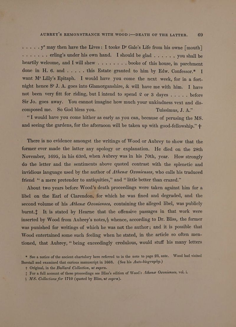 UE y° may then have the Lives: I tooke D' Gale’s Life from his owne [mouth] Sele aoe Tc erling’s under his own hand. I should be glad... . . , you shall be heartily welcome, and I will shew ........ booke of this house, in parchment gone-invyH. Gandee 2...) this Estate granted to him by Edw. Confessor.* I want Mr’ Lilly’s Epitaph. I would have you come the next week, for in a fort- night hence S' J. A. goes into Glamorganshire, &amp; will have me with him. I have not been very fitt for riding, but I intend to spend 2 or 3 dayes Sir Jo. goes away. You cannot imagine how much your unkindness vext and dis- composed me. So God bless you. Tuissimus, J. A.” “T would have you come hither as early as you can, because of perusing the MS. and seeing the gardens, for the afternoon will be taken up with good-fellowship.” + There is no evidence amongst the writings of Wood or Aubrey to show that the former ever made the latter any apology or explanation. He died on the 28th November, 1695, in his 63rd, when Aubrey was in his 70th, year. How strongly do the letter and the sentiments above quoted contrast with the splenetic and invidious language used by the author of Athene Oxonienses, who calls his traduced friend ‘“ a mere pretender to antiquities,” and “little better than crazed.” About two years before Wood’s death proceedings were taken against him for a libel on the Earl of Clarendon, for which he was fined and degraded, and the second volume of his Athene Oxonienses, containing the alleged libel, was publicly burnt.t It is stated by Hearne that the offensive passages in that work were inserted by Wood from Aubrey’s notes,§ whence, according to Dr. Bliss, the former was punished for writings of which he was not the author; and it is possible that Wood entertained some such feeling when he stated, in the article so often men- tioned, that Aubrey, “being exceedingly credulous, would stuff his many letters * See a notice of the ancient chartulary here referred to in the note to page 23, ante. Wood had visited Borstall and examined that curious manuscript in 1668. (See his Auto-biography.) + Original, in the Ballard Collection, ui supra. t For a full account of these proceedings see Bliss’s edition of Wood's Athene Oxonienses, vol. i. § MS. Collections for 1710 (quoted by Bliss, ut supra).