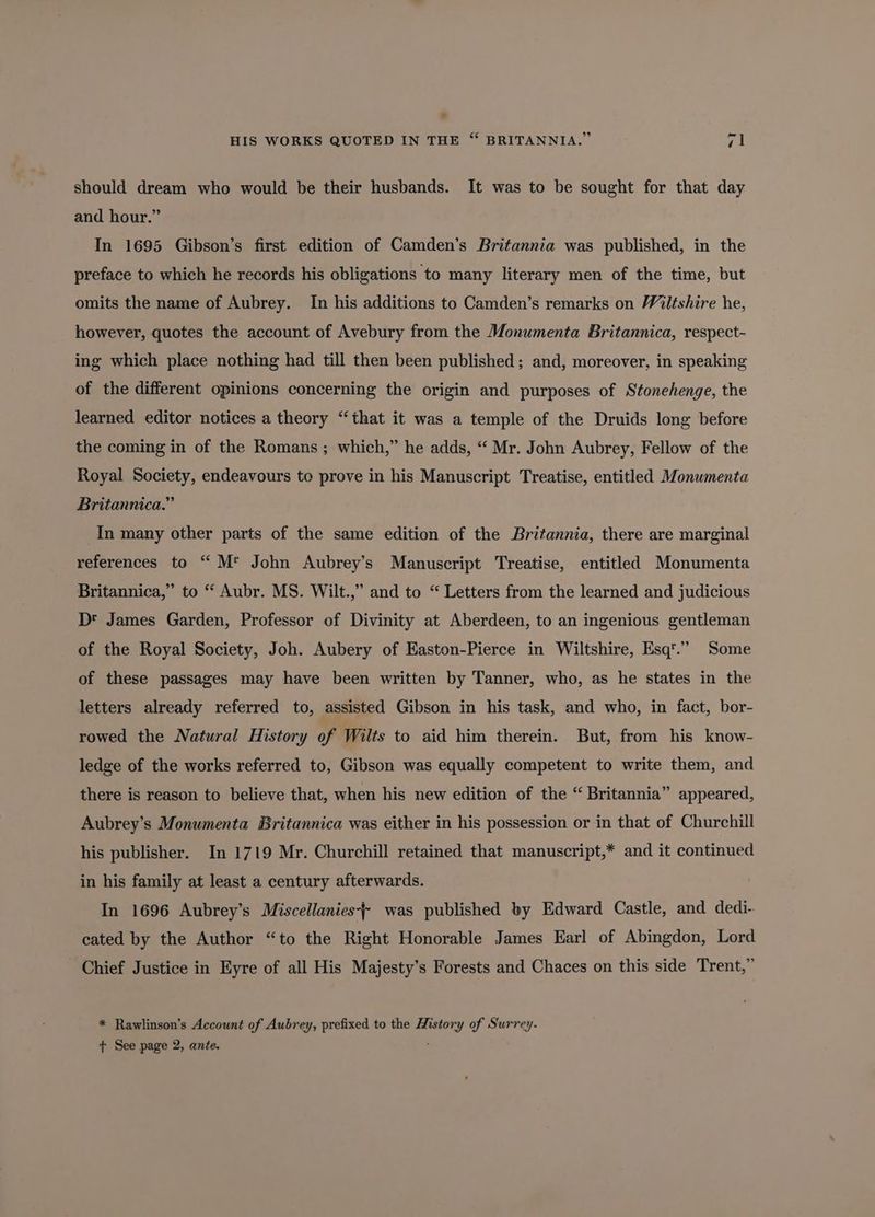 should dream who would be their husbands. It was to be sought for that day and hour.” In 1695 Gibson’s first edition of Camden’s Britannia was published, in the preface to which he records his obligations to many literary men of the time, but omits the name of Aubrey. In his additions to Camden’s remarks on Wiltshire he, however, quotes the account of Avebury from the Monumenta Britannica, respect- ing which place nothing had till then been published; and, moreover, in speaking of the different opinions concerning the origin and purposes of Stonehenge, the learned editor notices a theory “that it was a temple of the Druids long before the coming in of the Romans ; which,” he adds, “ Mr. John Aubrey, Fellow of the Royal Society, endeavours to prove in his Manuscript Treatise, entitled Monumenta Britannica.” In many other parts of the same edition of the Britannia, there are marginal references to “ M* John Aubrey’s Manuscript Treatise, entitled Monumenta Britannica,” to “ Aubr. MS. Wilt.,” and to “ Letters from the learned and judicious D® James Garden, Professor of Divinity at Aberdeen, to an ingenious gentleman of the Royal Society, Joh. Aubery of Easton-Pierce in Wiltshire, Esq’.’” Some of these passages may have been written by Tanner, who, as he states in the letters already referred to, assisted Gibson in his task, and who, in fact, bor- rowed the Natural History of Wilts to aid him therein. But, from his know- ledge of the works referred to, Gibson was equally competent to write them, and there is reason to believe that, when his new edition of the “ Britannia” appeared, Aubrey’s Monumenta Britannica was either in his possession or in that of Churchill his publisher. In 1719 Mr. Churchill retained that manuscript,* and it continued in his family at least a century afterwards. In 1696 Aubrey’s Miscellanies- was published by Edward Castle, and dedi- cated by the Author “to the Right Honorable James Earl of Abingdon, Lord Chief Justice in Eyre of all His Majesty’s Forests and Chaces on this side Trent,” * Rawlinson’s Account of Aubrey, prefixed to the History of Surrey. t See page 2, ante. ;
