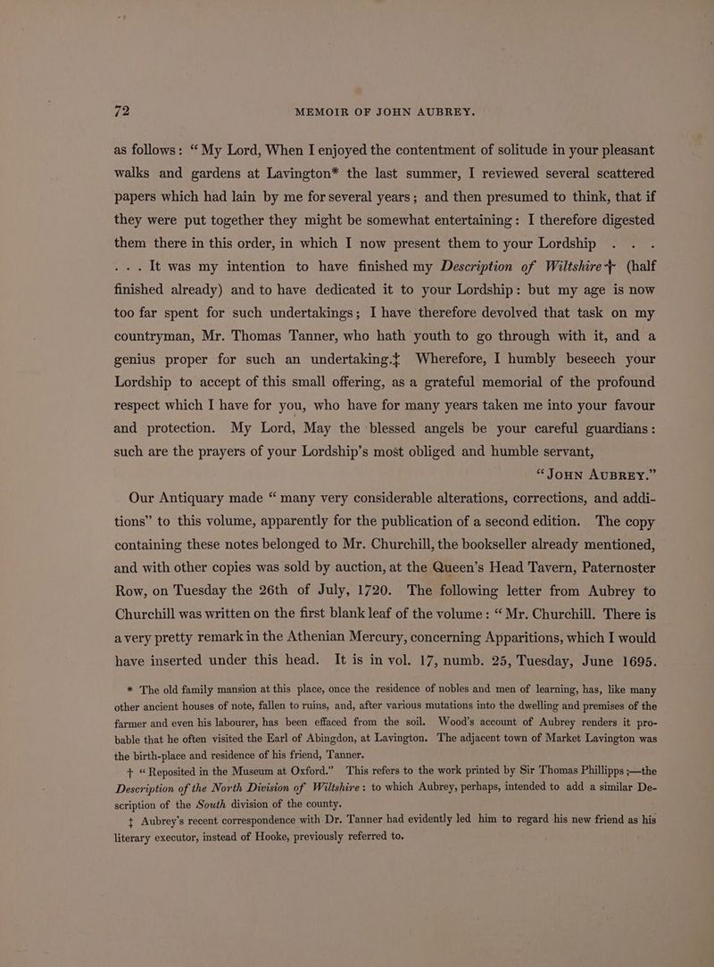 as follows: ‘ My Lord, When I enjoyed the contentment of solitude in your pleasant walks and gardens at Lavington* the last summer, I reviewed several scattered papers which had lain by me for several years; and then presumed to think, that if they were put together they might be somewhat entertaining: I therefore digested them there in this order, in which I now present them to your Lordship . . . It was my intention to have finished my Description of Wiltshire-+ (half finished already) and to have dedicated it to your Lordship: but my age is now too far spent for such undertakings; I have therefore devolved that task on my countryman, Mr. Thomas Tanner, who hath youth to go through with it, and a genius proper for such an undertaking.t Wherefore, I humbly beseech your Lordship to accept of this small offering, as a grateful memorial of the profound respect which I have for you, who have for many years taken me into your favour and protection. My Lord, May the blessed angels be your careful guardians: such are the prayers of your Lordship’s most obliged and humble servant, “Joun AUBREY.” Our Antiquary made “ many very considerable alterations, corrections, and addi- tions” to this volume, apparently for the publication of a second edition. The copy containing these notes belonged to Mr. Churchill, the bookseller already mentioned, and with other copies was sold by auction, at the Queen’s Head Tavern, Paternoster Row, on Tuesday the 26th of July, 1720. The following letter from Aubrey to Churchill was written on the first blank leaf of the volume: “ Mr. Churchill. There is avery pretty remark in the Athenian Mercury, concerning Apparitions, which I would have inserted under this head. It is in vol. 17, numb. 25, Tuesday, June 1695. * The old family mansion at this place, once the residence of nobles and men of learning, has, like many other ancient houses of note, fallen to ruins, and, after various mutations into the dwelling and premises of the farmer and even his labourer, has been effaced from the soil. Wood’s account of Aubrey renders it pro- bable that he often visited the Earl of Abingdon, at Lavington. The adjacent town of Market Lavington was the birth-place and residence of his friend, Tanner. + “Reposited in the Museum at Oxford.” This refers to the work printed by Sir Thomas Phillipps ;—the Description of the North Division of Wiltshire: to which Aubrey, perhaps, intended to add a similar De- scription of the South division of the county. t Aubrey’s recent correspondence with Dr. Tanner had evidently led him to regard his new friend as his literary executor, instead of Hooke, previously referred to.
