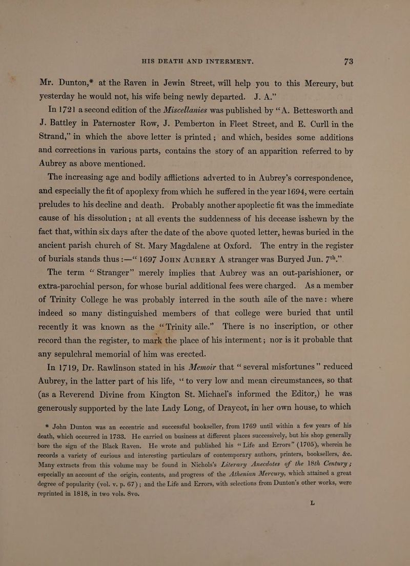 Mr. Dunton,* at the Raven in Jewin Street, will help you to this Mercury, but yesterday he would not, his wife being newly departed. J. A.” In 1721 asecond edition of the Miscellanies was published by “A. Bettesworth and J. Battley in Paternoster Row, J. Pemberton in Fleet Street, and E. Curll in the Strand,” in which the above letter is printed; and which, besides some additions and corrections in various parts, contains the story of an apparition referred to by Aubrey as above mentioned. The increasing age and bodily afflictions adverted to in Aubrey’s correspondence, and especially the fit of apoplexy from which he suffered in the year 1694, were certain preludes to his decline and death. Probably another apoplectic fit was the immediate cause of his dissolution ; at all events the suddenness of his decease isshewn by the fact that, within six days after the date of the above quoted letter, hewas buried in the ancient parish church of St. Mary Magdalene at Oxford. The entry in the register of burials stands thus :—“ 1697 Jon AuBEry A stranger was Buryed Jun. 7*.” The term “Stranger” merely implies that Aubrey was an out-parishioner, or extra-parochial person, for whose burial additional fees were charged. As a member of Trinity College he was probably interred in the south aile of the nave: where indeed so many distinguished members of that college were buried that until recently it was known as the “Trinity aile.” There is no inscription, or other record than the register, to mark the place of his interment; nor is it probable that any sepulchral memorial of him was erected. In 1719, Dr. Rawlinson stated in his Memoir that “ several misfortunes” reduced Aubrey, in the latter part of his life, ‘‘ to very low and mean circumstances, so that (as a Reverend Divine from Kington St. Michael’s informed the Editor,) he was generously supported by the late Lady Long, of Draycot, in her own house, to which * John Dunton was an eccentric and successful bookseller, from 1769 until within a few years of his death, which occurred in 1733. He carried on business at different places successively, but his shop generally bore the sign of the Black Raven. He wrote and published his “Life and Errors ” (1705), wherein he records a variety of curious and interesting particulars of contemporary authors, printers, booksellers, &amp;c. Many extracts from this volume may be found in Nichols’s Literary Anecdotes of the 18th Century ; especially an account of the origin, contents, and progress of the Athenian Mercury, which attained a great degree of popularity (vol. v. p. 67); and the Life and Errors, with selections from Dunton’s other works, were reprinted in 1818, in two vols. 8yo. L