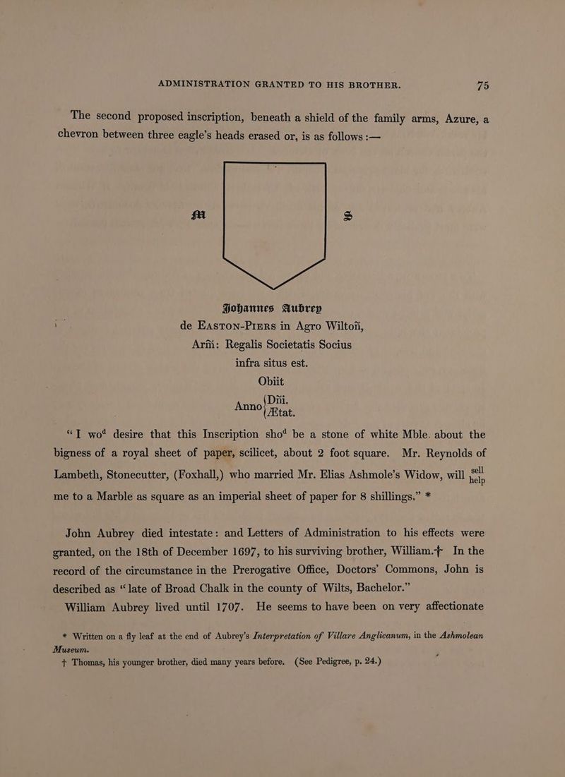 The second proposed inscription, beneath a shield of the family arms, Azure, a chevron between three eagle’s heads erased or, is as follows :— PHohanues Aubrep * de Easton-Prers in Agro Wiltoi, Arm: Regalis Societatis Socius infra situs est. Obiit eae Rist *T wo‘ desire that this Inscription sho* be a stone of white Mble. about the bigness of a royal sheet of paper, scilicet, about 2 foot square. Mr. Reynolds of Lambeth, Stonecutter, (Foxhall,) who married Mr. Elias Ashmole’s Widow, will help me to a Marble as square as an imperial sheet of paper for 8 shillings.” * John Aubrey died intestate: and Letters of Administration to his effects were granted, on the 18th of December 1697, to his surviving brother, William.~ In the record of the circumstance in the Prerogative Office, Doctors’ Commons, John is described as “late of Broad Chalk in the county of Wilts, Bachelor.” William Aubrey lived until 1707. He seems to have been on very affectionate * Written on a fly leaf at the end of Aubrey’s Interpretation of Villare Anglicanum, in the Ashmolean Museum. + Thomas, his younger brother, died many years before. (See Pedigree, p. 24.)