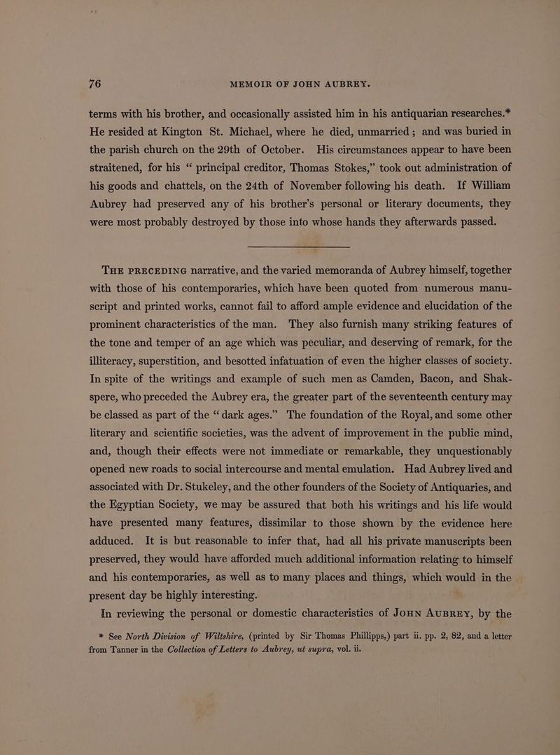 terms with his brother, and occasionally assisted him in his antiquarian researches.* He resided at Kington St. Michael, where he died, unmarried ; and was buried in the parish church on the 29th of October. His circumstances appear to have been straitened, for his “ principal creditor, Thomas Stokes,” took out administration of his goods and chattels, on the 24th of November following his death. If William Aubrey had preserved any of his brother’s personal or literary documents, they were most probably destroyed by those into whose hands they afterwards passed. THE PRECEDING narrative, and the varied memoranda of Aubrey himself, together with those of his contemporaries, which have been quoted from numerous manu- script and printed works, cannot fail to afford ample evidence and elucidation of the prominent characteristics of the man. They also furnish many striking features of the tone and temper of an age which was peculiar, and deserving of remark, for the illiteracy, superstition, and besotted infatuation of even the higher classes of society. In spite of the writings and example of such men as Camden, Bacon, and Shak- spere, who preceded the Aubrey era, the greater part of the seventeenth century may ? be classed as part of the “dark ages.” The foundation of the Royal, and some other literary and scientific societies, was the advent of improvement in the public mind, and, though their effects were not immediate or remarkable, they unquestionably opened new roads to social intercourse and mental emulation. Had Aubrey lived and associated with Dr. Stukeley, and the other founders of the Society of Antiquaries, and the Egyptian Society, we may be assured that both his writings and his life would have presented many features, dissimilar to those shown by the evidence here adduced. It is but reasonable to infer that, had all his private manuscripts been preserved, they would have afforded much additional information relating to himself and his contemporaries, as well as to many places and things, which would in the present day be highly interesting. In reviewing the personal or domestic characteristics of JoHN AUBREY, by the * See North Division of Wiltshire, (printed by Sir Thomas Phillipps,) part i. pp. 2, 82, and a letter from Tanner in the Collection of Letters to Aubrey, ut supra, vol. ii.