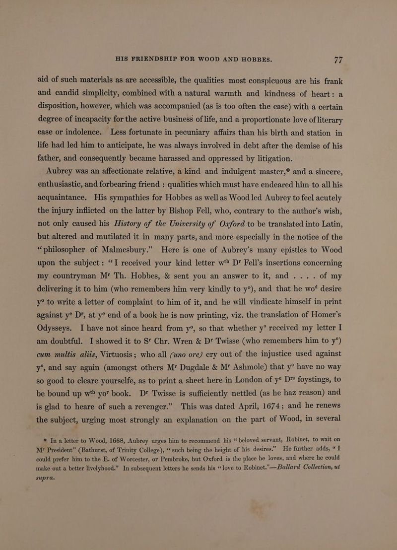 HIS FRIENDSHIP FOR WOOD AND HOBBES. re aid of such materials as are accessible, the qualities most conspicuous are his frank and candid simplicity, combined with a natural warmth and kindness of heart: a disposition, however, which was accompanied (as is too often the case) with a certain degree of incapacity for the active business of life, and a proportionate love of literary ease or indolence. Less fortunate in pecuniary affairs than his birth and station in life had led him to anticipate, he was always involved in debt after the demise of his father, and consequently became harassed and oppressed by litigation. Aubrey was an affectionate relative, a kind and indulgent master,* and a sincere, enthusiastic, and forbearing friend : qualities which must have endeared him to all his acquaintance. His sympathies for Hobbes as well as Wood led Aubrey to feel acutely the injury inflicted on the latter by Bishop Fell, who, contrary to the author’s wish, not only caused his History of the University of Oxford to be translated into Latin, but altered and mutilated it in many parts, and more especially in the notice of the “philosopher of Malmesbury.” Here is one of Aubrey’s many epistles to Wood upon the subject: “I received your kind letter wt® Dr Fell’s insertions concerning my countryman M* Th. Hobbes, &amp; sent you an answer to it, and... . of my delivering it to him (who remembers him very kindly to y°), and that he wo* desire y° to write a letter of complaint to him of it, and he will vindicate himself in print against y® Dr, at y® end of a book he is now printing, viz. the translation of Homer’s Odysseys. I have not since heard from y°, so that whether y° received my letter I am doubtful. I showed it to St Chr. Wren &amp; Dt Twisse (who remembers him to y’) cum multis aliis, Virtuosis; who all (wno ore) cry out of the injustice used against y°, and say again (amongst others M Dugdale &amp; M* Ashmole) that y° have no way so good to cleare yourselfe, as to print a sheet here in London of y* D' foystings, to be bound up w* yo book. D* Twisse is sufficiently nettled (as he haz reason) and is glad to heare of such a revenger.” This was dated April, 1674; and he renews the subject, urging most strongly an explanation on the part of Wood, in several * In a letter to Wood, 1668, Aubrey urges him to recommend his “ beloved servant, Robinet, to wait on Mr President” (Bathurst, of Trinity College), ‘‘ such being the height of his desires.” He further adds, “ I could prefer him to the E. of Worcester, or Pembroke, but Oxford is the place he loves, and where he could make out a better livelyhood.” In subsequent letters he sends his “love to Robinet.”—Ballard Collection, ut supra.