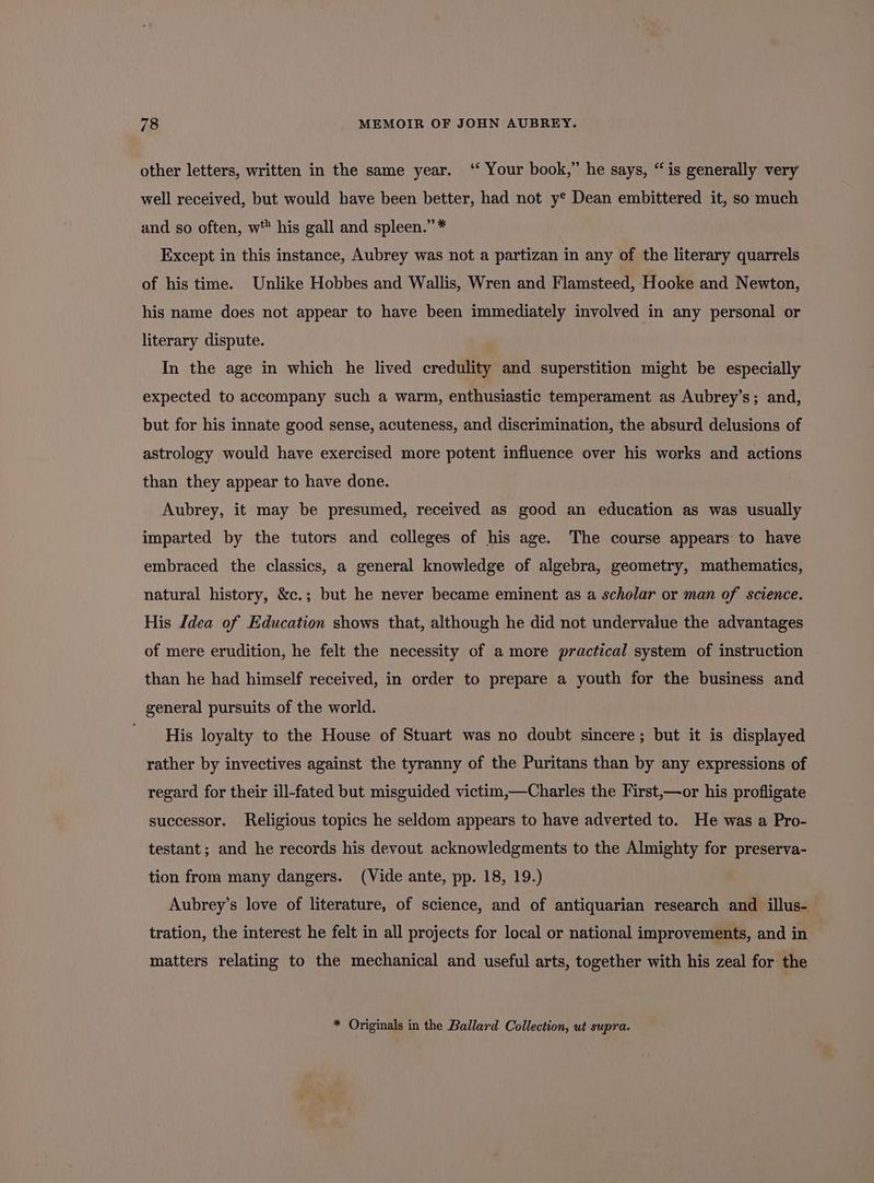 other letters, written in the same year. ‘ Your book,” he says, “is generally very well received, but would have been better, had not y* Dean embittered it, so much and so often, w his gall and spleen.” * Except in this instance, Aubrey was not a partizan in any of the literary quarrels of his time. Unlike Hobbes and Wallis, Wren and Flamsteed, Hooke and Newton, his name does not appear to have been immediately involved in any personal or literary dispute. In the age in which he lived credulity and superstition might be especially expected to accompany such a warm, enthusiastic temperament as Aubrey’s; and, but for his innate good sense, acuteness, and discrimination, the absurd delusions of astrology would have exercised more potent influence over his works and actions than they appear to have done. Aubrey, it may be presumed, received as good an education as was usually imparted by the tutors and colleges of his age. The course appears to have embraced the classics, a general knowledge of algebra, geometry, mathematics, natural history, &amp;c.; but he never became eminent as a scholar or man of science. His dea of Education shows that, although he did not undervalue the advantages of mere erudition, he felt the necessity of a more practical system of instruction than he had himself received, in order to prepare a youth for the business and general pursuits of the world. His loyalty to the House of Stuart was no doubt sincere; but it is displayed rather by invectives against the tyranny of the Puritans than by any expressions of regard for their ill-fated but misguided victim,—Charles the First,—or his profligate successor. Religious topics he seldom appears to have adverted to. He was a Pro- testant; and he records his devout acknowledgments to the Almighty for preserva- tion from many dangers. (Vide ante, pp. 18, 19.) Aubrey’s love of literature, of science, and of antiquarian research and illus- tration, the interest he felt in all projects for local or national improvements, and in matters relating to the mechanical and useful arts, together with his zeal for the * Originals in the Ballard Collection, ut supra.