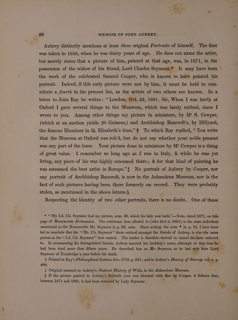 . Se 80 MEMOIR OF JOHN AUBREY. Aubrey distinctly mentions at least three original Portraits of himself. The first was taken in 1656, when he was thirty years of age. He does not name the artist, but merely states that a picture of him, painted at that age, was, in 1671, in the possession of the widow of his friend, Lord Charles Seymour.* It may have been ~_ the work of the celebrated Samuel Cooper, who is known to have painted his portrait. Indeed, if this early picture were not by him, it must be held to con- stitute a fourth in the present list, as the artists of two others are known. In a letter to John Ray he writes: “ London, Oct. 22, 1691. Sir, When I was lately at | Oxford I gave several things to the Muszeum, which was lately robbed, since I wrote to you. Among other things my picture in miniature, by M' S. Cowper, (which at an auction yields 20 Guineas,) and Archbishop Bancroft’s, by Hillyard, the famous Illuminer in Q. Elizabeth’s time.”-+ To which Ray replied, “ You write that the Museum at Oxford was rob’d, but do not say whether your noble present was any part of the losse. Your picture done in miniature by M* Cowper is a thing of great value. I remember so long ago as I was in Italy, &amp; while he was yet living, any piece of his was highly esteemed there; &amp; for that kind of painting he was esteemed the best artist in Europe.”t No portrait of Aubrey by Cooper, nor any portrait of Archbishop Bancroft, is now in the Ashmolean Museum, nor is the fact of such pictures having been there formerly on record. They were probably stolen, as mentioned in the above letters.§ Respecting the identity of two other portraits, there is no doubt. One of these * « My Ld. Ch. Seymour had my picture, etat. 30, which his lady now hath.”—Note, dated 1671, on title page of Monumenta Britannica. The nobleman here alluded to (who died in 1665) is the same individual mentioned as the Honourable Mr. Seymour in p. 30, ante. Since writing the note * in p. 16, I have been led to conclude that the “Mr. Ch. Seymour” there noticed amongst the friends of Aubrey, is also the same person as the “ Ld. Ch. Seymour” here named. The reader is therefore desired to cancel the note referred to. In enumerating his distinguished friends, Aubrey inserted his lordship’s name, although at that time he had been dead more than fifteen years. He described him as Mr. Seymour, as he had only been Lord Seymour of Troubridge a year before his death. + Printed in Ray’s Philosophical Letters, 8vo. 1718, p. 251; andin Aubrey’s History of Surrey, vol. i pP 408. { Original annexed to Aubrey’s Natural History of Wilts, in the Ashmolean Museum. 5 If the picture painted in Aubrey’s thirtieth year was identical wit that by Cooper, it follows that, between 1671 and 1691, it had been returned by Lady Seymour. %y og