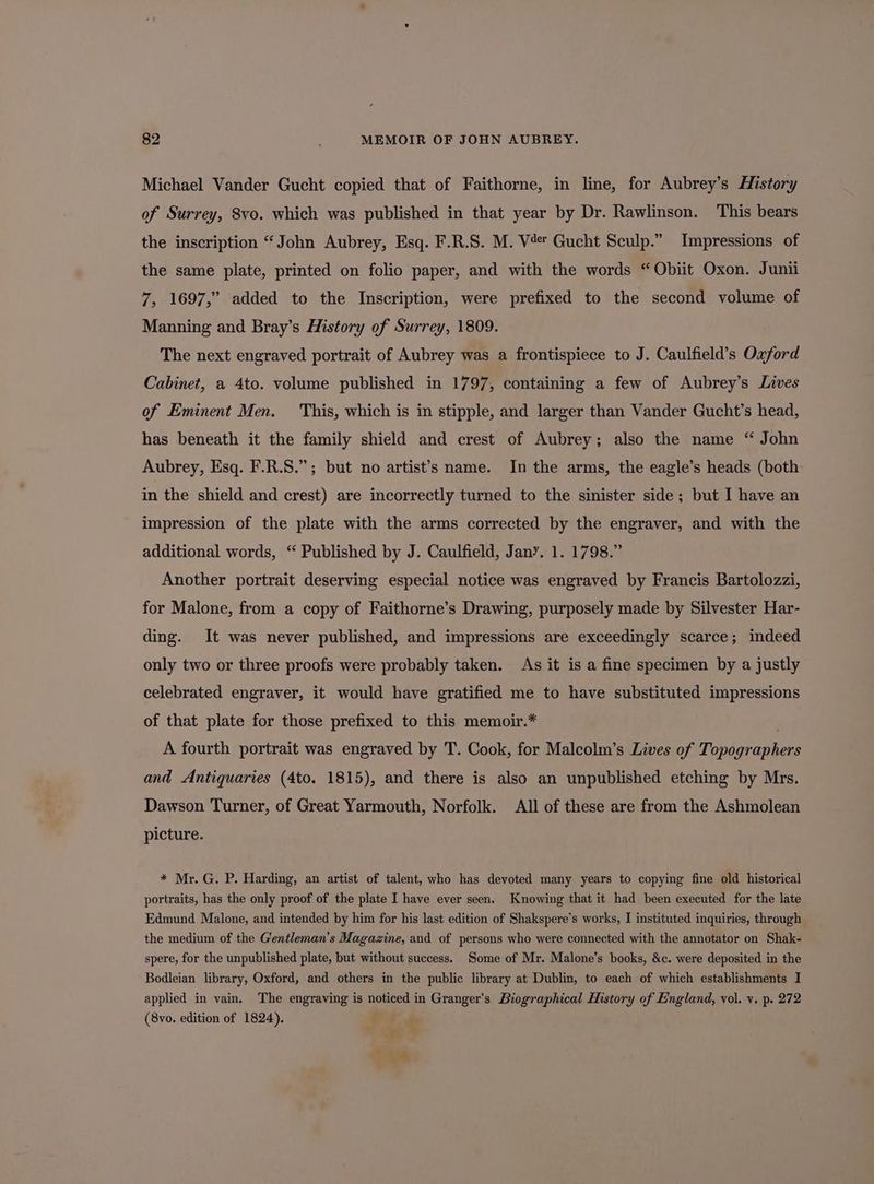 Michael Vander Gucht copied that of Faithorne, in line, for Aubrey’s History of Surrey, 8vo. which was published in that year by Dr. Rawlinson. This bears the inscription “John Aubrey, Esq. F.R.S. M. V4 Gucht Sculp.” Impressions of the same plate, printed on folio paper, and with the words “Obiit Oxon. Junii 7, 1697,” added to the Inscription, were prefixed to the second volume of Manning and Bray’s History of Surrey, 1809. The next engraved portrait of Aubrey was a frontispiece to J. Caulfield’s Oxford Cabinet, a 4to. volume published in 1797, containing a few of Aubrey’s Lives of Eminent Men. This, which is in stipple, and larger than Vander Gucht’s head, has beneath it the family shield and crest of Aubrey; also the name “ John Aubrey, Esq. F.R.S.”; but no artist’s name. In the arms, the eagle’s heads (both in the shield and crest) are incorrectly turned to the sinister side; but I have an impression of the plate with the arms corrected by the engraver, and with the additional words, “ Published by J. Caulfield, Jany. 1. 1798.” Another portrait deserving especial notice was engraved by Francis Bartolozzi, for Malone, from a copy of Faithorne’s Drawing, purposely made by Silvester Har- ding. It was never published, and impressions are exceedingly scarce; indeed only two or three proofs were probably taken. As it is a fine specimen by a justly celebrated engraver, it would have gratified me to have substituted impressions of that plate for those prefixed to this memoir.* A fourth portrait was engraved by T. Cook, for Malcolm’s Lives of Topographers and Antiquaries (4to. 1815), and there is also an unpublished etching by Mrs. Dawson Turner, of Great Yarmouth, Norfolk. All of these are from the Ashmolean picture. * Mr. G. P. Harding, an artist of talent, who has devoted many years to copying fine old historical portraits, has the only proof of the plate I have ever seen. Knowing that it had been executed for the late Edmund Malone, and intended by him for his last edition of Shakspere’s works, I instituted inquiries, through the medium of the G'entleman’s Magazine, and of persons who were connected with the annotator on Shak- spere, for the unpublished plate, but without success. Some of Mr. Malone’s books, &amp;c. were deposited in the Bodleian library, Oxford, and others in the public library at Dublin, to each of which establishments I applied in vain. The engraving is noticed in Granger’s Biographical History of England, vol. v. p. 272 (8vo. edition of 1824). ? ‘ . ; J+