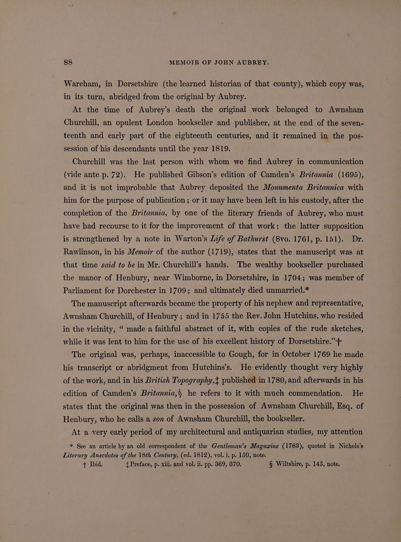 Wareham, in Dorsetshire (the learned historian of that county), which copy was, in its turn, abridged from the original by Aubrey. At the time of Aubrey’s death the original work belonged to Awnsham Churchill, an opulent London bookseller and publisher, at the end of the seven- teenth and early part of the eighteenth centuries, and it remained in the pos- session of his descendants until the year 1819. Churchill was the last person with whom we find Aubrey in communication (vide ante p. 72). He published Gibson’s edition of Camden’s Britannia (1695), and it is not improbable that Aubrey deposited the Monumenta Britannica with him for the purpose of publication; or it may have been left in his custody, after the completion of the Britannia, by one of the literary friends of Aubrey, who must have had recourse to it for the improvement of that work: the latter supposition is strengthened by a note in Warton’s Life of Bathurst (8vo. 1761, p. 151). Dr. Rawlinson, in his Memoir of the author (1719), states that the manuscript was at that time said to be in Mr. Churchill’s hands. The wealthy bookseller purchased the manor of Henbury, near Wimborne, in Dorsetshire, in 1704; was member of Parliament for Dorchester in 1709; and ultimately died unmarried.* The manuscript afterwards became the property of his nephew and representative, Awnsham Churchill, of Henbury; and in 1755 the Rev. John Hutchins, who resided in the vicinity, “ made a faithful abstract of it, with copies of the rude sketches, while it was lent to him for the use of his excellent history of Dorsetshire.”-}- The original was, perhaps, inaccessible to Gough, for in October 1769 he made his transcript or abridgment from Hutchins’s. He evidently thought very highly of the work, and in his British Topography,< published in 1780, and afterwards in his edition of Camden’s Britannia,§ he refers to it with much commendation. He states that the original was then in the possession of Awnsham Churchill, Esq. of Henbury, who he calls a son of Awnsham Churchill, the bookseller. At a very early period of my architectural and antiquarian studies, my attention * See an article by an old correspondent of the Gentleman’s Magazine (1783), quoted in Nichols’s Literary Anecdotes of the 18th Century, (ed. 1812), vol. i. p. 150, note. + Ibid. { Preface, p. xiii. and vol. ii. pp. 369, 370. § Wiltshire, p. 145, note.